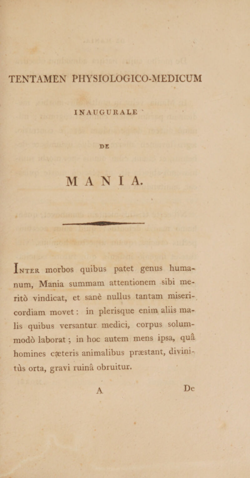 % TENTAMEN PIIYSIOLOGICO-MEDICUM INAUGUIIALE DE MANIA. Inter morbos quibus patet genus huma¬ num, Mania summam attentionem sibi me- ritb vindicat, et sane nullus tantam miseri-, cordiam movet *. in plerisque enim aliis ma¬ lis quibus versantur medici, corpus solum- mod6 laborat; in hoc autem mens ipsa, qua homines emeteris animalibus praestant, divini- tds orta, gravi ruina obruitur. A De