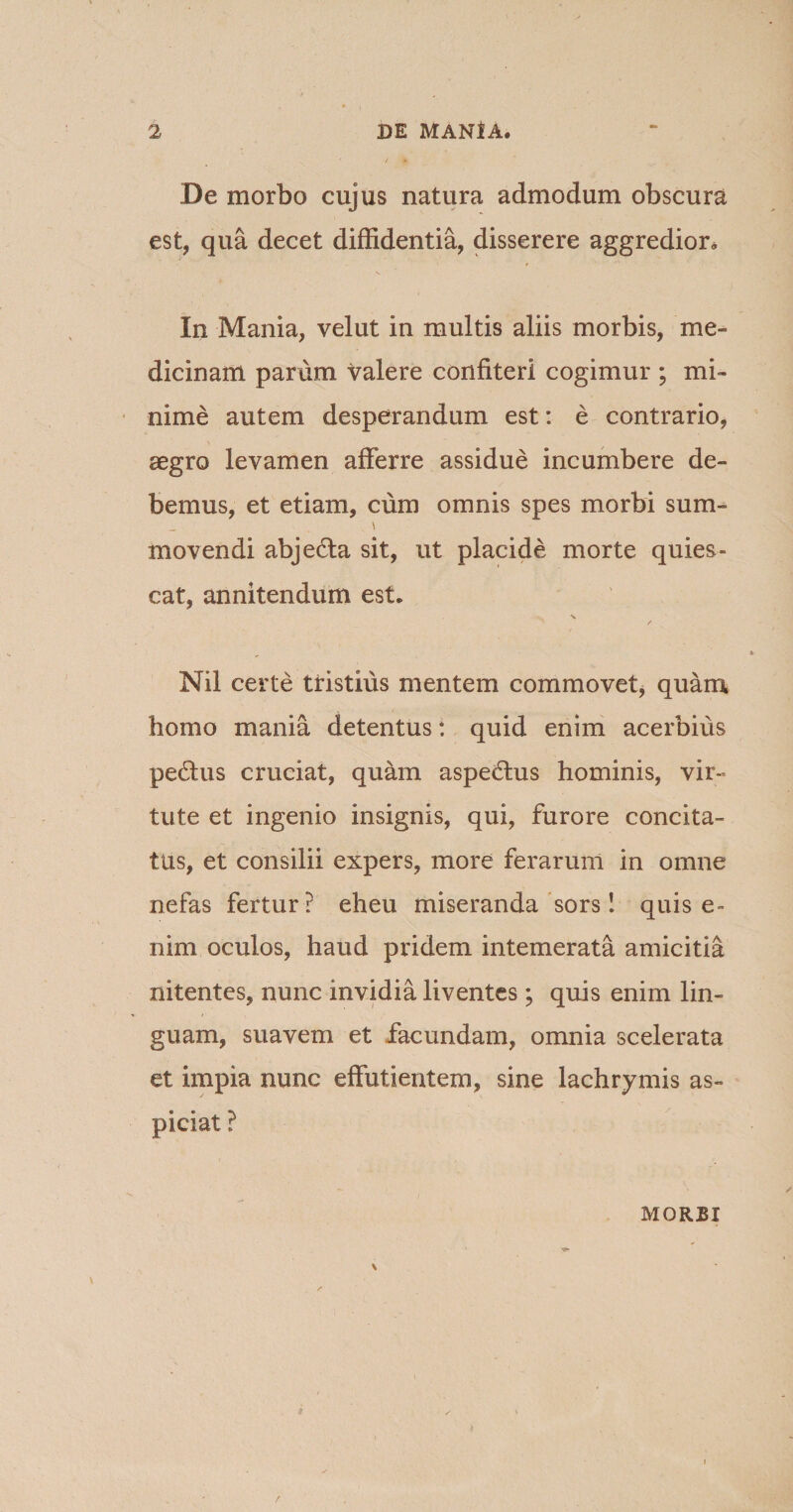 De morbo cujus natura admodum obscura est, qua decet diffidentia, disserere aggredior. In Mania, velut in multis aliis morbis, me¬ dicinam parum valere confiteri cogimur ; mi¬ nime autem desperandum est: e contrario, aegro levamen afferre assidue incumbere de¬ bemus, et etiam, cum omnis spes morbi sum- \ movendi abjedla sit, ut placide morte quies¬ cat, annitendum est. X Nil certe tristius mentem commovet, quam homo mania detentus: quid enim acerbius pe£tus cruciat, quam aspedlus hominis, vir¬ tute et ingenio insignis, qui, furore concita¬ tus, et consilii expers, more ferarum in omne nefas fertur? eheu miseranda sors! quis e- nim oculos, haud pridem intemerata amicitia nitentes, nunc invidia liventes ; quis enim lin¬ guam, suavem et facundam, omnia scelerata et impia nunc effutientem, sine lachrymis as¬ pici at ? MORBI