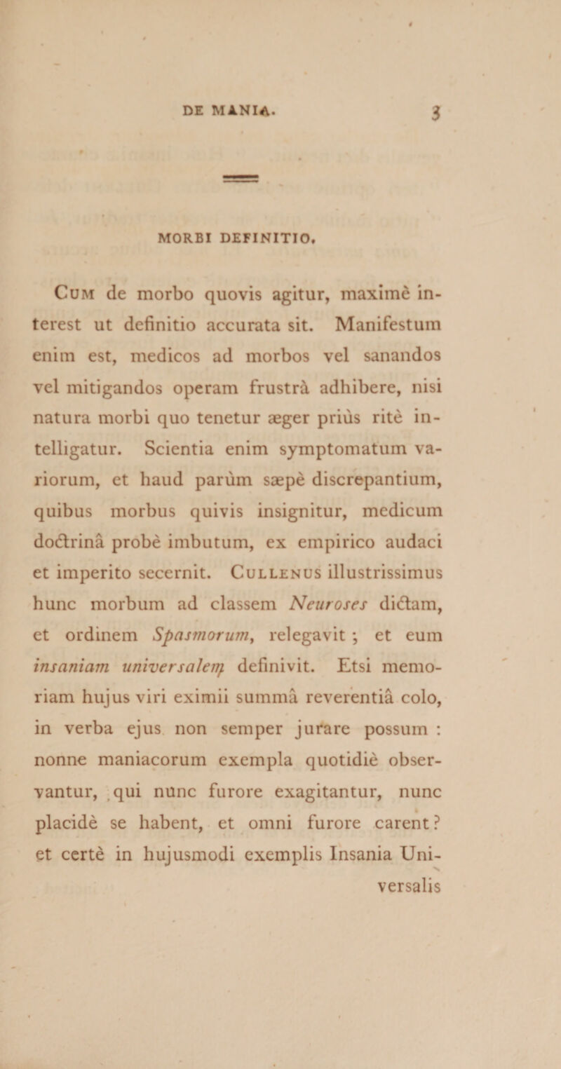 MORBI DEFINITIO. Cum de morbo quovis agitur, maxime in» terest ut definitio accurata sit. Manifestum enim est, medicos ad morbos vel sanandos vel mitigandos operam frustra adhibere, nisi natura morbi quo tenetur aeger prius rite in- telligatur. Scientia enim symptomatum va¬ riorum, et haud parum saepe discrepantium, quibus morbus quivis insignitur, medicum dodlrina probe imbutum, ex empirico audaci et imperito secernit. Cullenus illustrissimus hunc morbum ad classem Neuroses dittam, et ordinem Spasmorum, relegavit *, et eum insaniam universalen/. definivit. Etsi memo¬ riam hujus viri eximii summa reverentia colo, in verba ejus non semper jurare possum : nonne maniacorum exempla quotidie obser¬ vantur, qui nunc furore exagitantur, nunc placide se habent, et omni furore carent ? et certe in hujusmodi exemplis Insania Uni¬ versalis