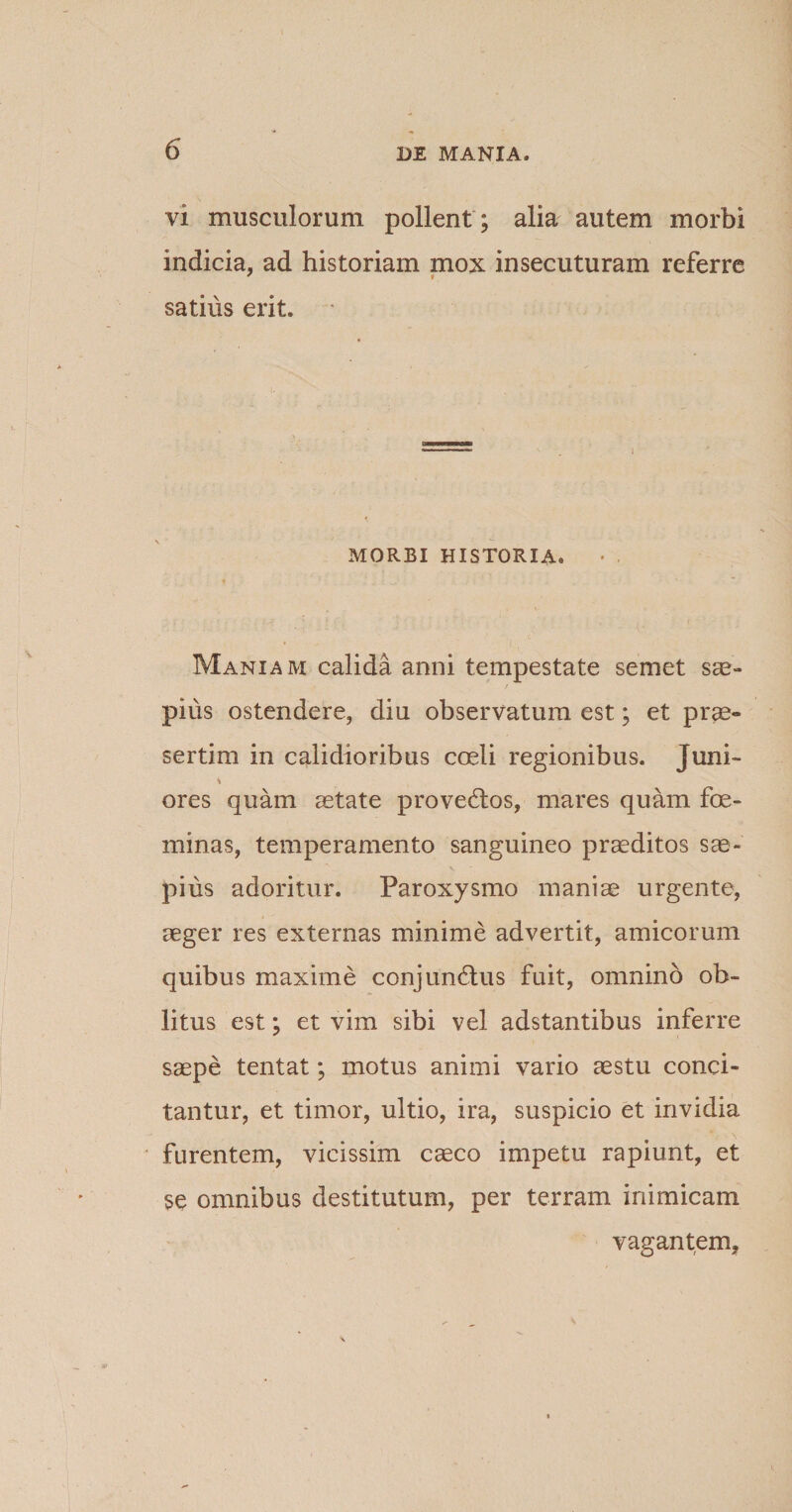 vi musculorum pollent ; alia autem morbi indicia, ad historiam mox insecuturam referre satius erit. ' MORBI HISTORIA. Maniam calida anni tempestate semet sae¬ pius ostendere, diu observatum est; et prae¬ sertim in calidioribus coeli regionibus. Juni- * ores quam aetate proveCtos, mares quam foe- minas, temperamento sanguineo praeditos sae¬ pius adoritur. Paroxysmo maniae urgente, aeger res externas minime advertit, amicorum quibus maxime conjunctus fuit, omnino ob¬ litus est; et vim sibi vel adstantibus inferre saepe tentat; motus animi vario aestu conci¬ tantur, et timor, ultio, ira, suspicio et invidia \ furentem, vicissim caeco impetu rapiunt, et se omnibus destitutum, per terram inimicam vagantem,