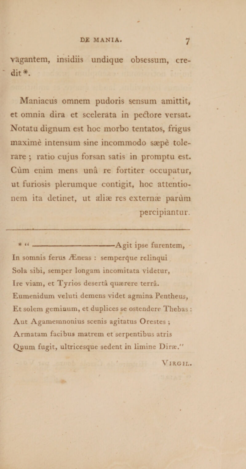 vagantem, insidiis undique obsessum, cre¬ dit* Maniacus omnem pudoris sensum amittit, et omnia dira et scelerata in pedore versat. Notatu dignum est hoc morbo tentatos, frigus maxime intensum sine incommodo saepe tole¬ rare ; ratio cujus forsan satis in promptu est. Cum enim mens una re fortiter occupatur, ut furiosis plerumque contigit, hoc attentio¬ nem ita detinet, ut aliae res externae parum percipiantur. * “-Agit ipse furentem, In somnis ferus /Eneas : semperque relinqui Sola sibi, semper longam incomitata videtur, Ire viam, et Tyrios deserta quaerere terra. Eumenidum veluti demens videt agmina Pentheus, Et solem geminum, et duplices se ostendere Tliebas : Aut Agamemnonius scenis agitatus Orestes ; Armatam facibus matrem et serpentibus atris Quum fugit, ultricesque sedent in limine Dirae/’ VlRGIL.