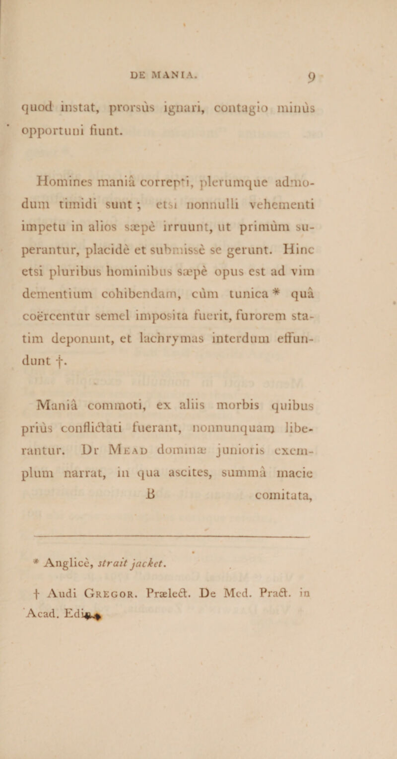 DE MANIA. 9 quod instat, prorsus ignari, contagio minus opportuni fiunt. Homines mania correpsi, plerumque admo¬ dum timidi sunt; etsi nonnulli vehementi impetu in alios saepe irruunt, ut primum su¬ perantur, placide et submisse se gerunt. Hinc etsi pluribus hominibus saepe opus est ad vim dementium cohibendam, cum tunica * qua coercentur semel imposita fuerit, furorem sta- tim deponunt, et lachrymas interdum effun¬ dunt f. Mania commoti, ex aliis morbis quibus prius conflictati fuerant, nonnunquanj libe¬ rantur. Dr Me ad domina: junioris exem¬ plum narrat, in qua ascites, summa macie -B comitata. * Anglice, strait jacket. f Audi Gregor. Praeleft. De Mcd. Praff. in Acad. Fdin