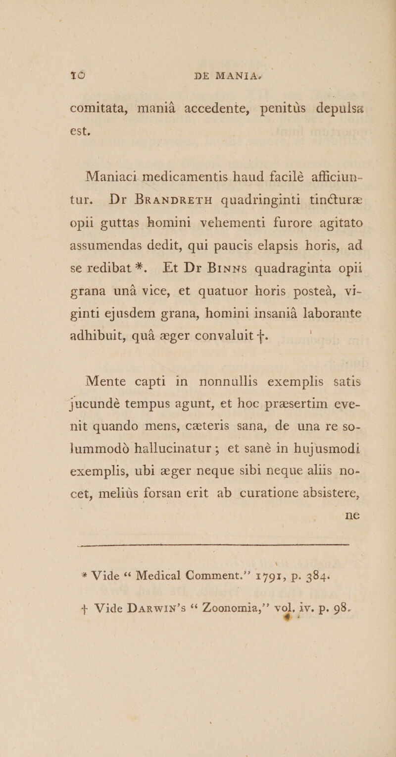 comitata, mania accedente, penitus depulsa est. • i Maniaci medicamentis haud facile afficiun¬ tur. Dr Brandreth quadringinti tindurae opii guttas homini vehementi furore agitato assumendas dedit, qui paucis elapsis horis, ad se redibat* *. Et Dr Binns quadraginta opii grana una vice, et quatuor horis postea, vi- ginti ejusdem grana, homini insania laborante adhibuit, qua aeger convaluit f. Mente capti in nonnullis exemplis satis jucunde tempus agunt, et hoc praesertim eve¬ nit quando mens, caeteris sana, de una re so¬ lummodo hallucinatur ; et sane in hujusmodi t exemplis, ubi aeger neque sibi neque aliis no¬ cet, melihs forsan erit ab curatione absistere, ne \ * Vide “ Medical Comment.” 1791, p. 384. f Vide Darwin’s “ Zoonomia,” vol, iv. p. 98, w *