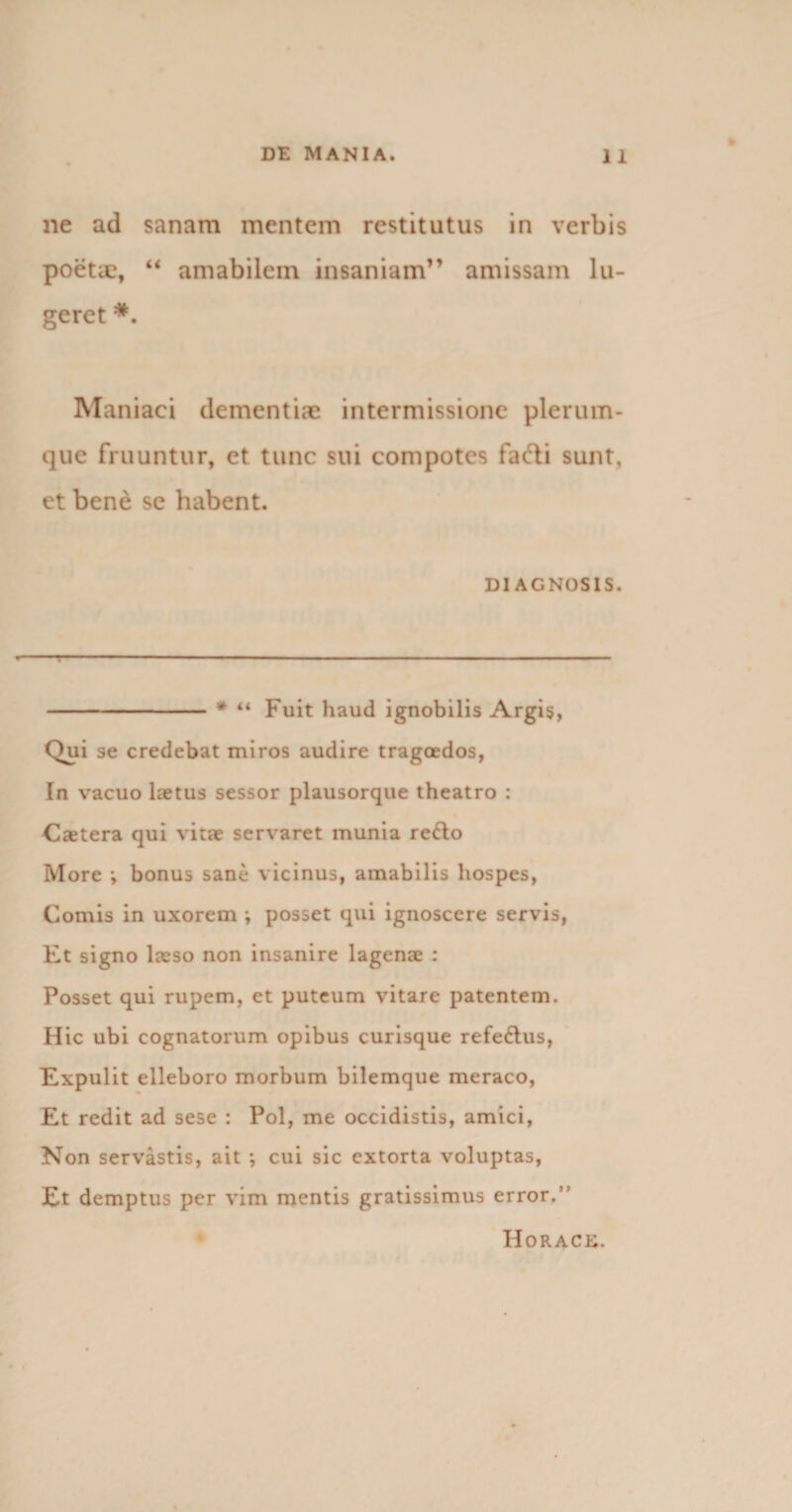 ne ad sanam mentem restitutus in verbis poetae, “ amabilem insaniam” amissam lu¬ geret *. Maniaci dementiae intermissione plerum¬ que fruuntur, et tunc sui compotes fafti sunt, et bene se habent. DIAGNOSIS. -* “ Fuit haud ignobilis Argis, Qui se credebat miros audire tragoedos, In vacuo laetus sessor plausorque theatro : Cxtera qui vitae servaret munia re&amp;o More &gt; bonus sane vicinus, amabilis hospes, Comis in uxorem i posset qui ignoscere servis, Et signo laeso non insanire lagenae : Posset qui rupem, et puteum vitare patentem. Hic ubi cognatorum opibus curisque refe&amp;us, Expulit elleboro morbum bilemque meraco, Et redit ad sese : Pol, me occidistis, amici, Non servastis, ait ; cui sic extorta voluptas, Et demptus per vim mentis gratissimus error.” Horack.