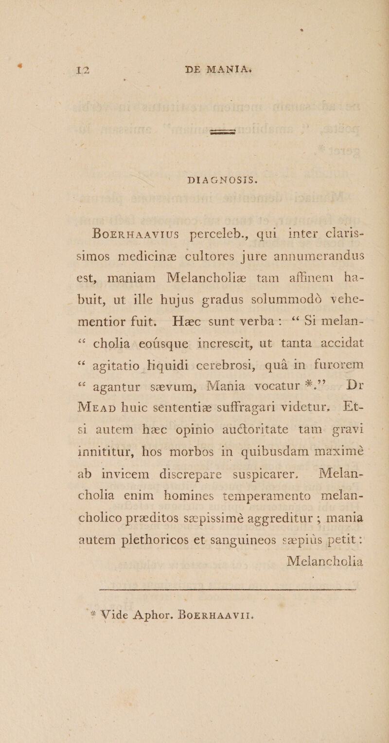 DIAGNOSIS. Boerhaavius perceleh., qui inter claris¬ simos medicinae cultores jure annumerandus est, maniam Melancholiae tam affinem ha¬ buit, ut ille hujus gradus solummodo vehe- mentior fuit. Haec sunt verba : “ Si melan- “ cholia eousque increscit, ut tanta accidat “ agitatio liquidi cerebrosi, qua in furorem c£ agantur saevum, Mania vocatur Dr Mead huic sententiae suffragari videtur. Et¬ si autem haec opinio au flori tate tam gravi innititur, hos morbos in quibusdam maxime ab invicem discrepare suspicarer. Melan¬ cholia enim homines temperamento melan¬ cholico praeditos saepissime aggreditur; mania autem plethoricos et sanguineos saepius petit: Melancholia f Vide Aphor. Boerhaavii.