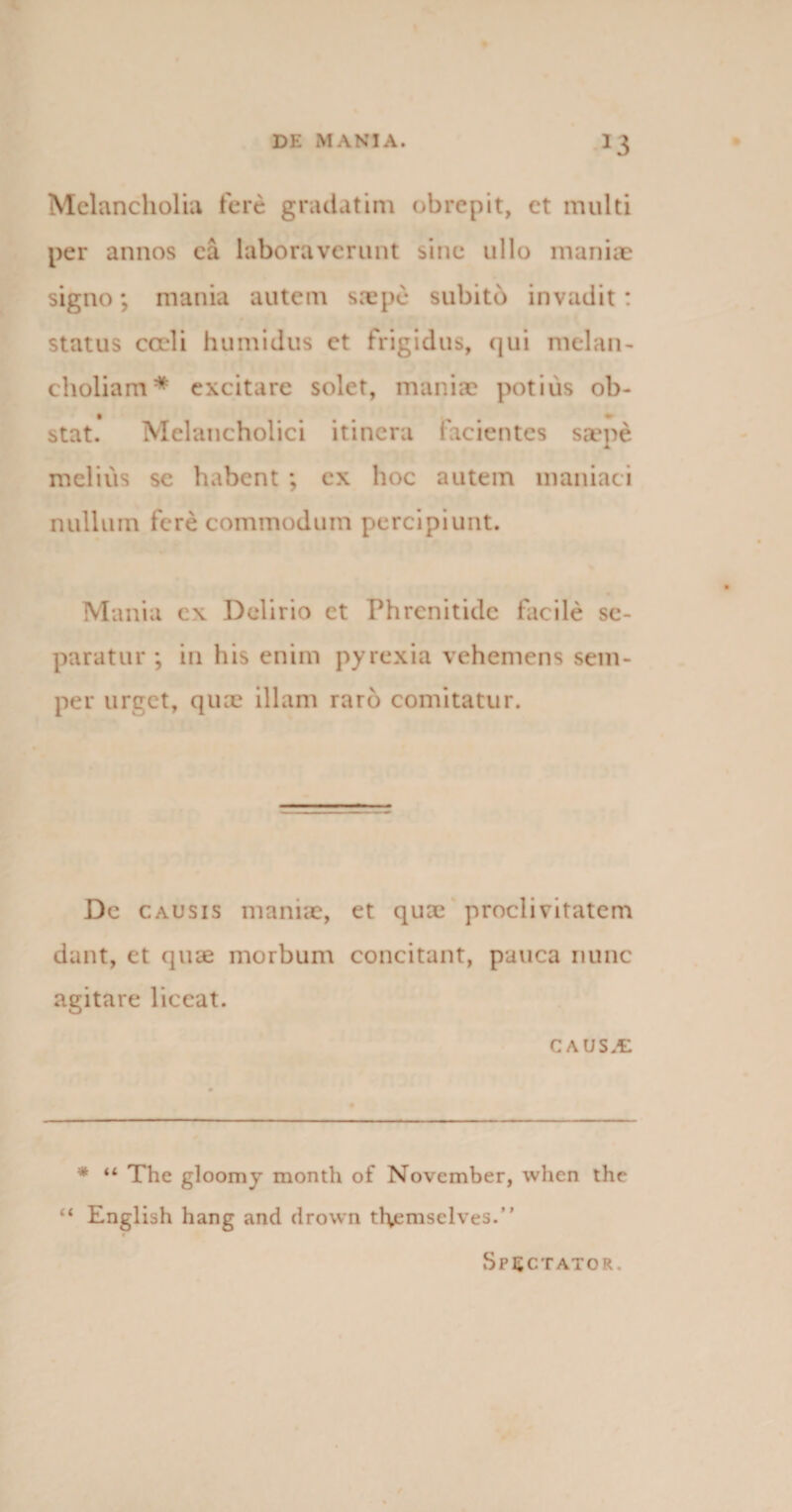 J3 Melancholia fere gradatim obrepit, et multi per annos ea laboraverunt sine ullo maniae signo; mania autem saepe subito invadit: status cadi humidus et frigidus, qui melan¬ choliam* excitare solet, maniae potius ob¬ stat. Melancholici itinera facientes saepe melius sc habent ; ex hoc autem maniaci nullum fere commodum percipiunt. Mania cx Delirio ct Phrenitide facile se¬ paratur ; in his enim pyrexia vehemens sem- per urget, quae illam raro comitatur. De causis maniae, et quai proclivitatem dant, et quae morbum concitant, pauca nunc agitare liceat. CAUSX * “ The gloomy month of November, when the “ English hang and drown themselves.” Spectator.