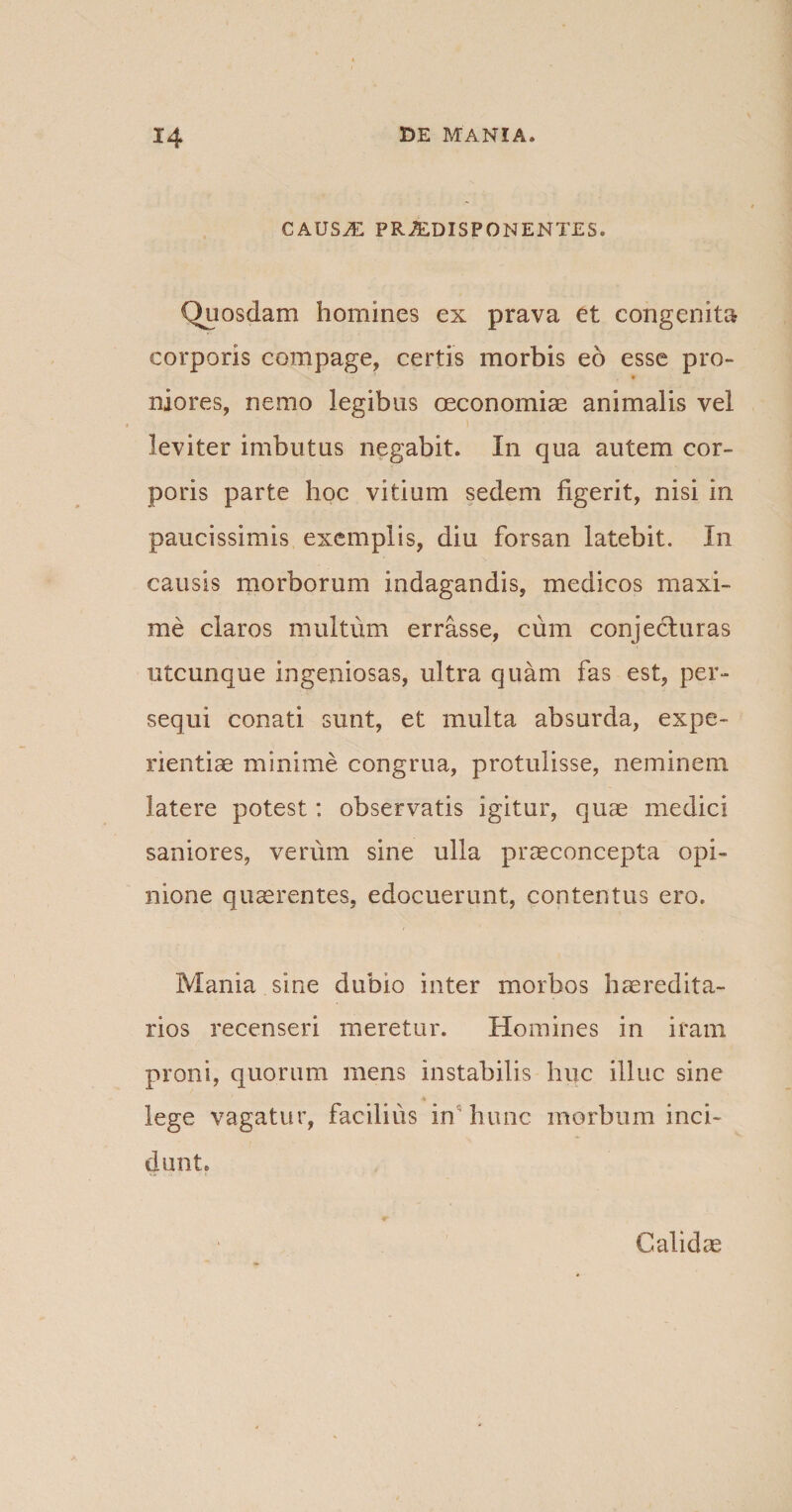 CAUS^ PRiEDISPON ENTES. Quosdam homines ex prava et congenita corporis compage, certis morbis eo esse pro¬ niores, nemo legibus oeconomiae animalis vel i leviter imbutus negabit. In qua autem cor¬ poris parte hoc vitium sedem figerit, nisi in paucissimis exemplis, diu forsan latebit. In causis morborum indagandis, medicos maxi¬ me claros multum errasse, cum conjecturas utcunque ingeniosas, ultra quam fas est, per¬ sequi conati sunt, et multa absurda, expe¬ rientiae minime congrua, protulisse, neminem latere potest: observatis igitur, quae medici saniores, verum sine ulla praeconcepta opi¬ nione quaerentes, edocuerunt, contentus ero. Mania sine dubio inter morbos haeredita- rios recenseri meretur. Homines in iram proni, quorum mens instabilis huc illuc sine lege vagatur, facilius in hunc morbum inci¬ dunt» Calidae