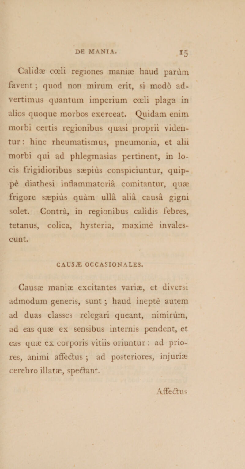 Calidae coeli regiones maniae haud parum favent; quod non mirum erit, si mod6 ad¬ vertimus quantum imperium coeli plaga in alios quoque morbos exerceat. Quidam enim morbi certis regionibus quasi proprii viden¬ tur: bine rheumatismus, pneumonia, et alii morbi qui ad phlegmasias pertinent, in lo¬ cis frigidioribus saepius conspiciuntur, quip¬ pe diathesi inflammatoria comitantur, qure frigore saepius quam ulla alia causa gigni solet. Contra, in regionibus calidis febres, tetanus, colica, hysteria, maxime invales¬ cunt. CAUS/E occasionales. Causae maniae excitantes variae, et diversi admodum generis, sunt; haud inepte autem ad duas classes relegari queant, nimirum, ad eas quae ex sensibus internis pendent, et eas qiue ex corporis vitiis oriuntur: ad prio¬ res, animi aflfedlus ; ad posteriores, injuriae cerebro illatae, spedlant. A fle dius