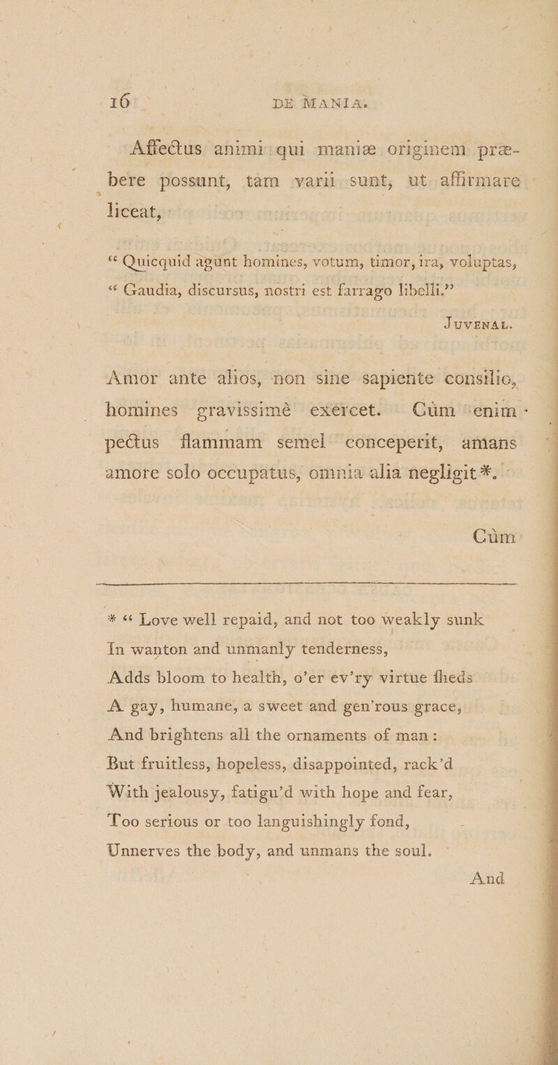 AfFedtus animi qui maniae originem prae- bere possunt, tam varii sunt, ut affirmare liceat, M Quicquid agunt homines, votum, timor, ira, voluptas, Gaudia, discursus, nostri est farrago libelliT Juvenal. Amor ante alios, non sine sapiente consilio, homines gravissime exercet. Cimi enim pedtus flammam semel conceperit, amans amore solo occupatus, omnia alia negligit Cum * ‘4 Love well repaid, and not too weakly sunk In wanton and unmanly tenderness, Adds bloom to health, o’er ev’ry virtue flieds A gay, humane., a sweet and genhous grace, And brightens all the ornaments of man : But fruitless, hopeless, disappointed, rack’d With jealousy, fatigu’d with hope and fear, Too serious or too languishingly fond, Unnerves the body, and unmans the soul. And