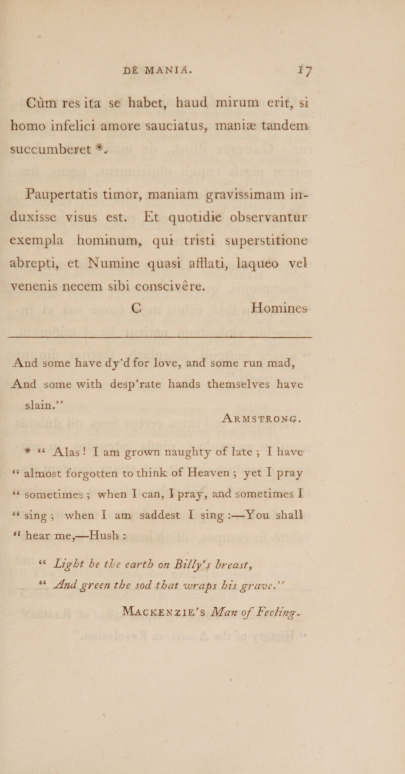 Cum res ita se habet, haud mirum erit, si homo infelici amore sauciatus, maniae tandem succumberet Paupertatis timor, maniam gravissimam in¬ duxisse visus est. Et quotidie observantur exempla hominum, qui tristi superstitione abrepti, et Numine quasi alliati, laqueo vel venenis necem sibi conscivere. C Homines And somc have dy’d for love, and some run mad, And soine with desp'rate hands themselves have slain.” Armstrong. * “ Alas ! I am grown naughty of late ; I have “ almost forgotten to think of Heaven ; yet I pray “ sometiines ; when 1 can, I pray, and somctimes I “ sing } when I am saddest 1 sing :—You shall “ hear me,—Hush : “ Light be the carth on Billy'$ breast, “ And green the sod that wraps his grave. Mackenzie's Man of Fecling.