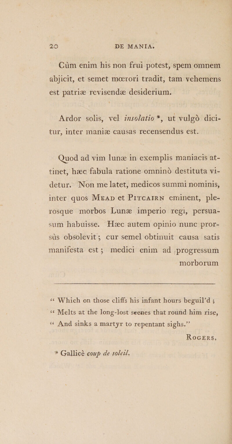 Cum enim his non frui potest, spem omnem abjicit, et semet moerori tradit, tam vehemens est patriae revisendae desiderium. Ardor solis, vel insolatio *, ut vulgo dici¬ tur, inter maniae causas recensendus est. Quod ad vim lunae in exemplis maniacis at¬ tinet, haec fabula ratione omnino destituta vi¬ detur. Non me latet, medicos summi nominis, inter quos Mead et Pitcairn eminent, ple- rosque morbos Lunae imperio regi, persua¬ sum habuisse. Haec autem opinio nunc pror¬ sus obsolevit; cur semel obtinuit causa satis manifesta est; medici enim ad progressum morborum u Which on those cliffs his infant hours beguil’d ; u Melts at the long-lost seenes that round him rise, “ And sinks a martyr to repentant sighs.” Rogers, # Gallice coup de soleiL