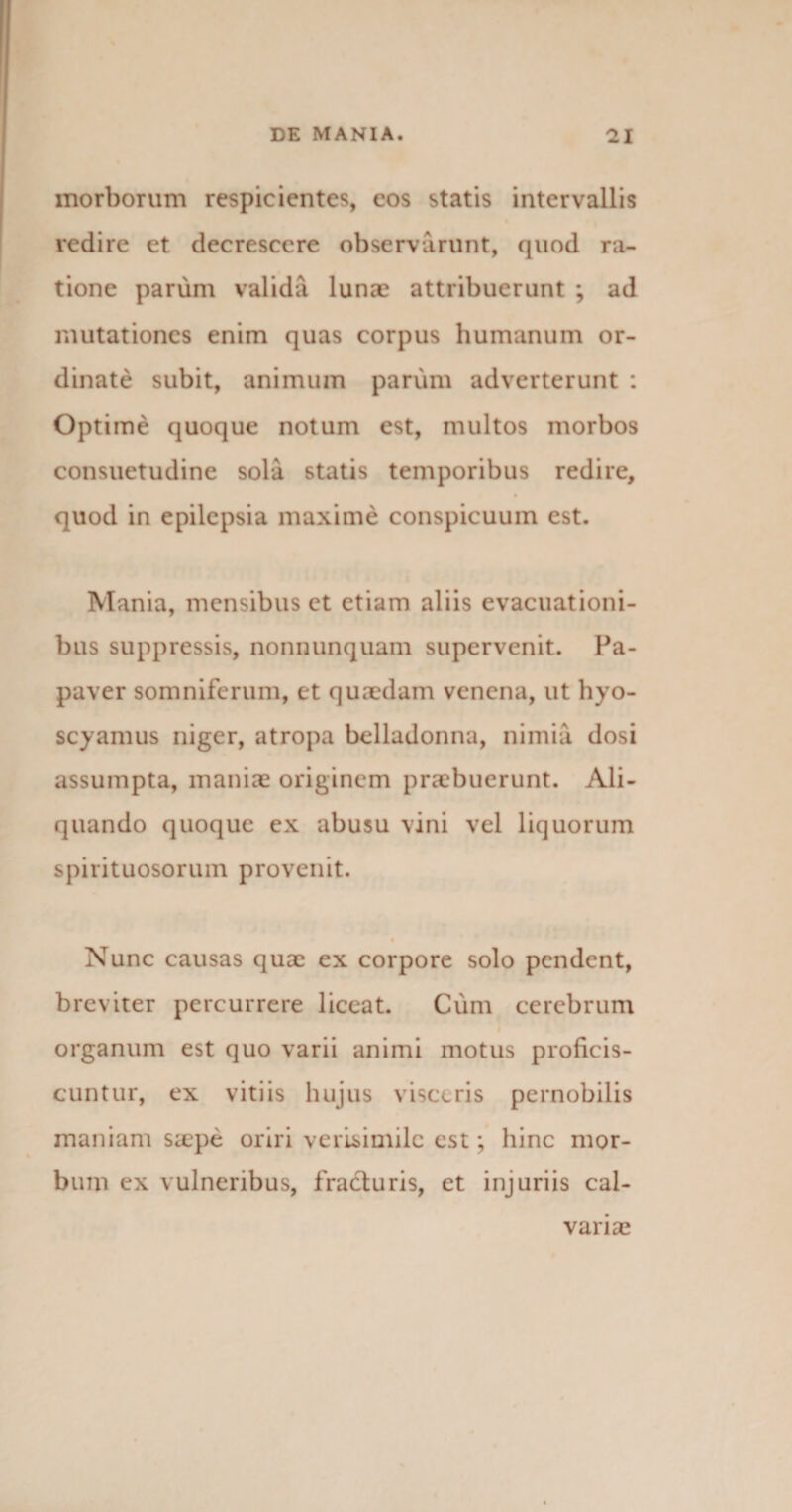 morborum respicientes, eos statis intervallis redire et decrescere observarunt, quod ra¬ tione parum valida lunas attribuerunt ; ad mutationes enim quas corpus humanum or¬ dinate subit, animum parum adverterunt : Optime quoque notum est, multos morbos consuetudine sola statis temporibus redire, quod in epilepsia maxime conspicuum est. Mania, mensibus et etiam aliis evacuationi¬ bus suppressis, nonnunquam supervenit. Pa¬ paver somniferum, et quaedam venena, ut hyo¬ scyamus niger, atropa belladonna, nimia dosi assumpta, maniae originem praebuerunt. Ali¬ quando quoque ex abusu vini vel liquorum spirituosorum provenit. Nunc causas quae ex corpore solo pendent, breviter percurrere liceat. Cum cerebrum organum est quo varii animi motus proficis¬ cuntur, ex vitiis hujus visceris pernobilis maniam sa?pe oriri verisimile est; hinc mor¬ bum ex vulneribus, fracturis, et injuriis cal¬ varias