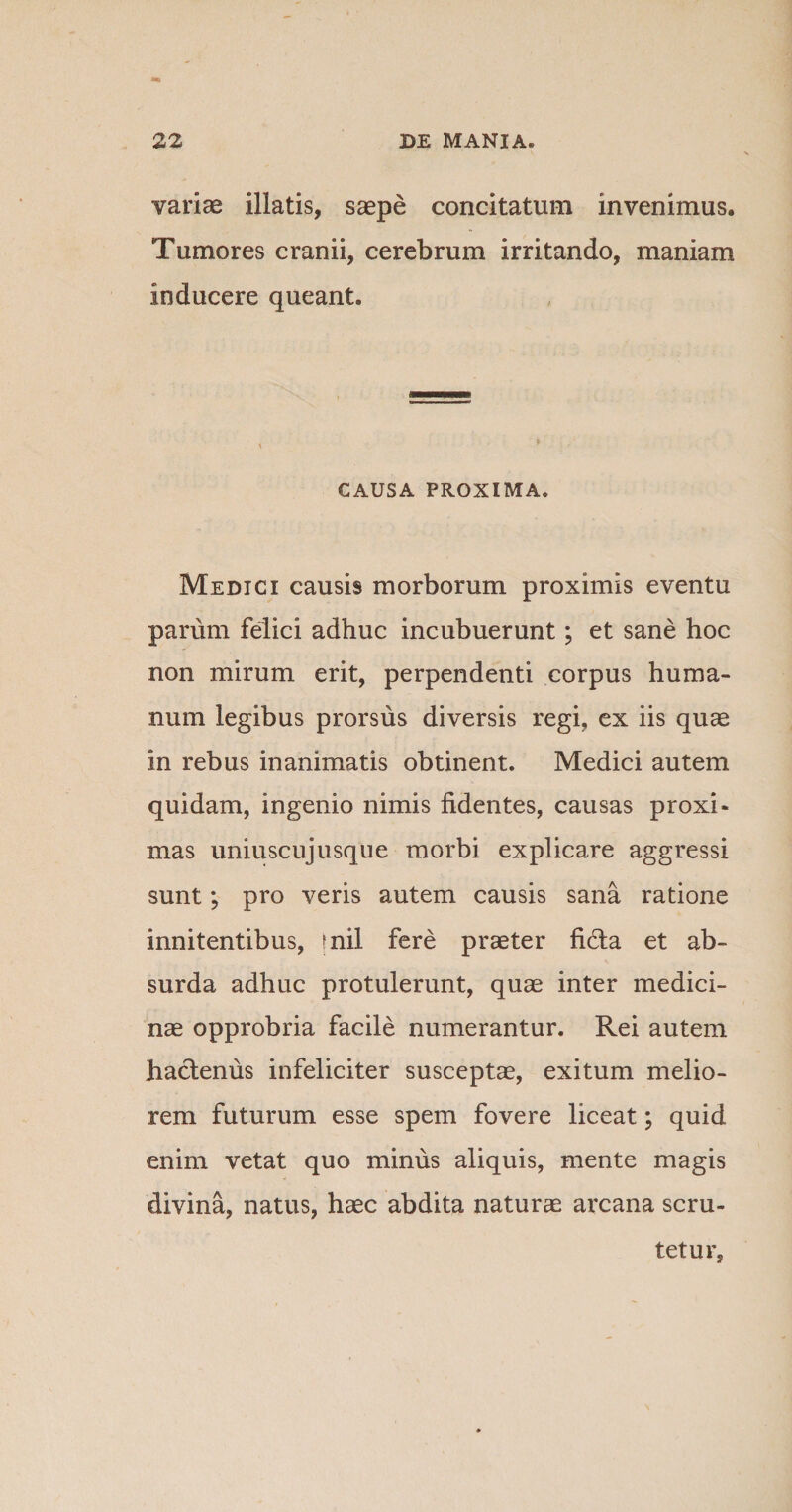 variae illatis, saepe concitatum invenimus. Tumores cranii, cerebrum irritando, maniam inducere queant. CAUSA PROXIMA. Medici causis morborum proximis eventu parum felici adhuc incubuerunt; et sane hoc non mirum erit, perpendenti corpus huma¬ num legibus prorsus diversis regi, ex iis quae in rebus inanimatis obtinent. Medici autem quidam, ingenio nimis fidentes, causas proxi¬ mas uniuscujusque morbi explicare aggressi sunt; pro veris autem causis sana ratione innitentibus, fnil fere praeter fifta et ab¬ surda adhuc protulerunt, quae inter medici¬ nae opprobria facile numerantur. Rei autem hactenus infeliciter susceptae, exitum melio¬ rem futurum esse spem fovere liceat; quid enim vetat quo minus aliquis, mente magis divina, natus, haec abdita naturae arcana scru¬ tetur,