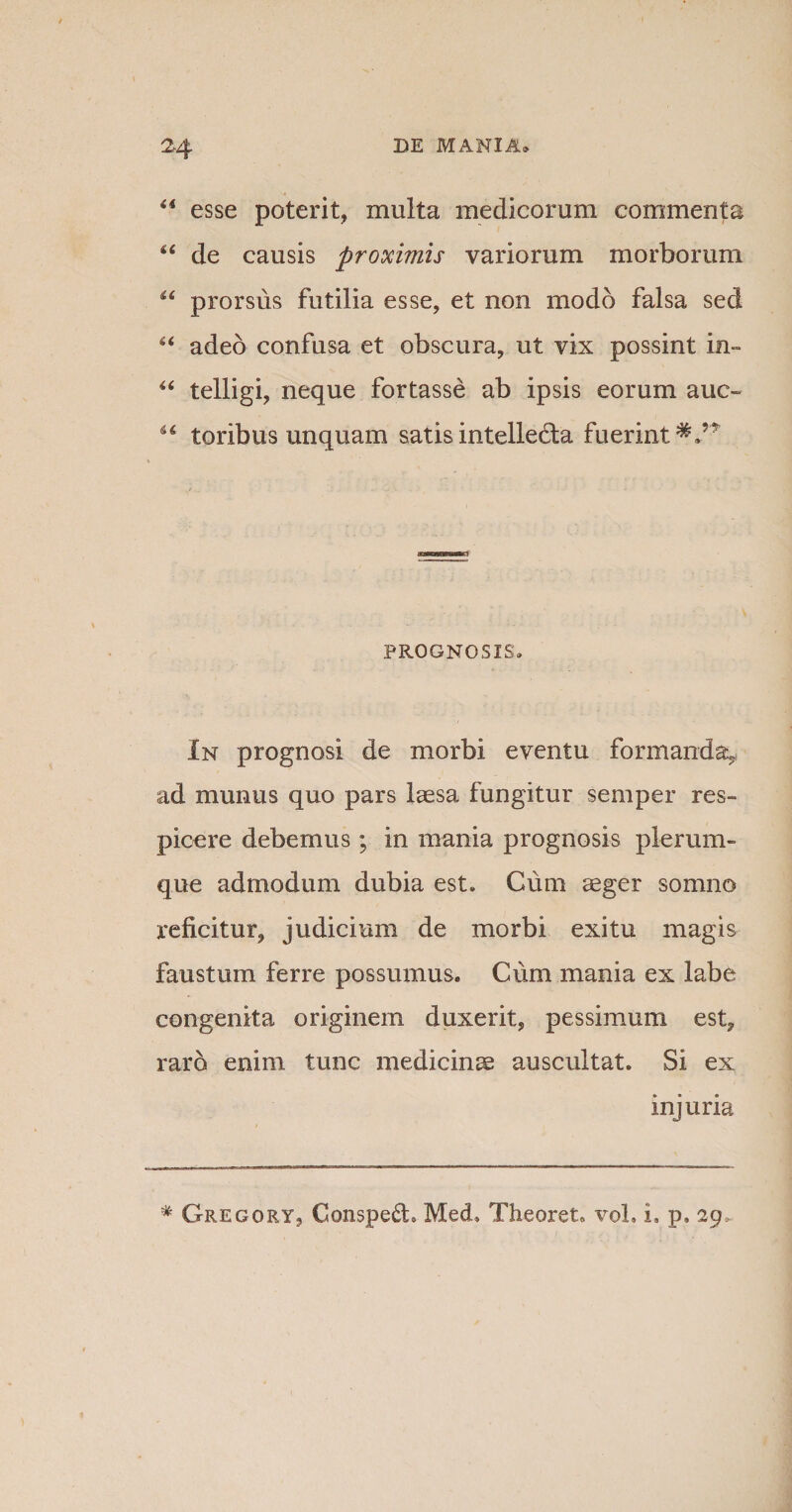 44 esse poterit, multa medicorum commenta 44 de causis proximis variorum morborum 44 prorsus futilia esse, et non modo falsa sed u adeo confusa et obscura, ut vix possint in- 44 telligi, neque fortasse ab ipsis eorum auc- 44 toribus unquam satis intellecta fuerint*/* PROGNOSIS» In prognosi de morbi eventu formanda, ad munus quo pars laesa fungitur semper res¬ picere debemus ; in mania prognosis plerum¬ que admodum dubia est» Cum aeger somno reficitur, judicium de morbi exitu magis faustum ferre possumus. Cum mania ex labe congenita originem duxerit, pessimum est, rard enim tunc medicinae auscultat. Si ex injuria # Gregory, Consped» MecL Theoret. voL i» p, 29-