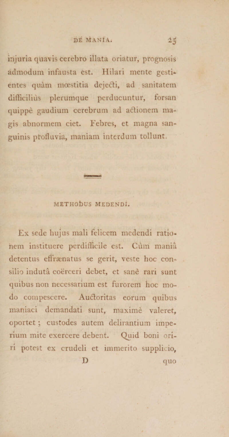 injuria quavis cerebro illata oriatur, prognosis admodum infausta est. Hilari mente gesti¬ entes quam moestitia dejecti, ad sanitatem difficilius plerumque perducuntur, forsan quippe gaudium cerebrum ad actionem ma¬ gis abnormem ciet. Febres, et magna san¬ guinis ptofluvia, maniam interdum tollunt. METHObuS MEDENDI. Ex sede hujus mali felicem medendi ratio¬ nem instituere perdifficile est. Cum mania detentus effraenatus se gerit, veste hoc con¬ silio induta coerceri debet, ct sane rari sunt quibus non necessarium est furorem hoc mo¬ do compescere. Auctoritas eorum quibus maniaci demandati sunt, maxime valeret, oportet ; custodes autem delirantium impe¬ rium mite exercere debent. Quid boni ori¬ ri potest ex crudeli et immerito supplicio, D quo