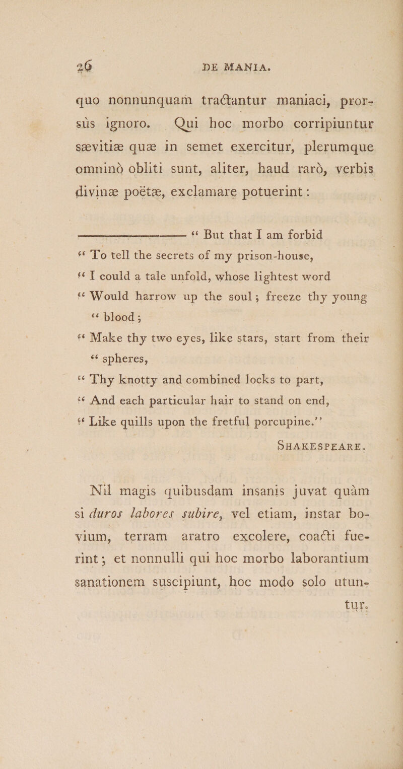 quo nonnunquam tradantur maniaci, pror¬ sus ignoro. Qui hoc morbo corripiuntur saevitiae quae in semet exercitur, plerumque omnino obliti sunt, aliter, haud raro, verbis divinae poetae, exclamare potuerint: ---—— ----“ But that I am forbid (( To teli the secrets of my prison-house, I could a tale unfold, whose lightest word li Would harrow up the soul \ freeze thy young u blood; ** Make thy two eyes, like stars, start from their “ spheres, c&lt; Thy knotty and combined locks to part, ff And each particular hair to stand on end, V Like quilis upon the fretful porcupine.” Shakespeare. Nil magis quibusdam insanis juvat quam si duros labores subire, vel etiam, instar bo¬ vi um, terram aratro excolere, coadi fue¬ rint ; et nonnulli qui hoc morbo laborantium sanationem suscipiunt, hoc modo solo utun¬ tur.