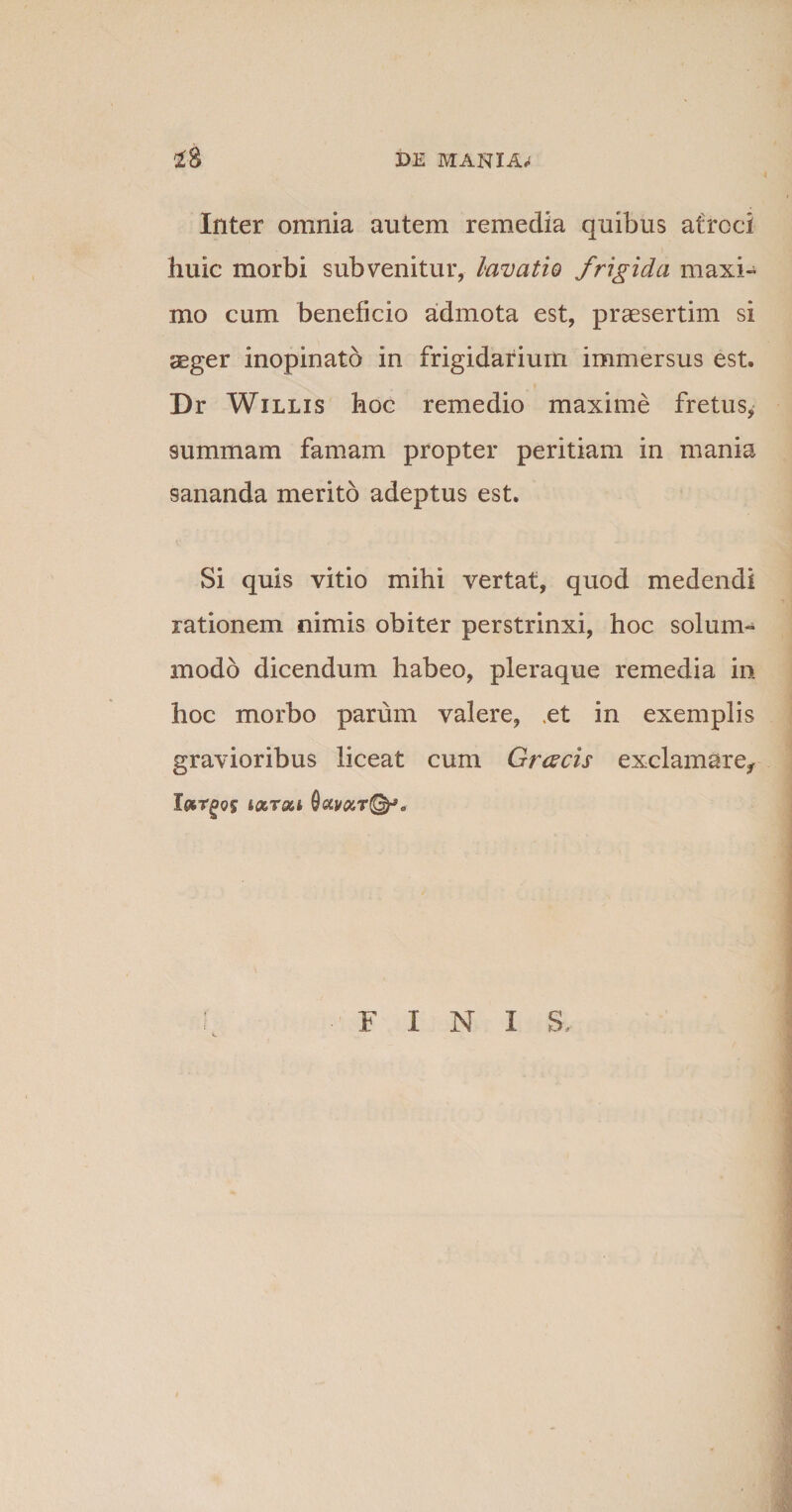 Inter omnia autem remedia quibus atroci huic morbi subvenitur, lavatio frigida maxi¬ mo cum beneficio admota est, praesertim si aeger inopinato in frigidarium immersus est. Dr Willis hoc remedio maxime fretus, summam famam propter peritiam in mania sananda merito adeptus est. Si quis vitio mihi vertat, quod medendi rationem nimis obiter perstrinxi, hoc solum¬ modo dicendum habeo, pleraque remedia in hoc morbo parum valere, .et in exemplis gravioribus liceat cum Gr&lt;zcis exclamare,- FINI S.