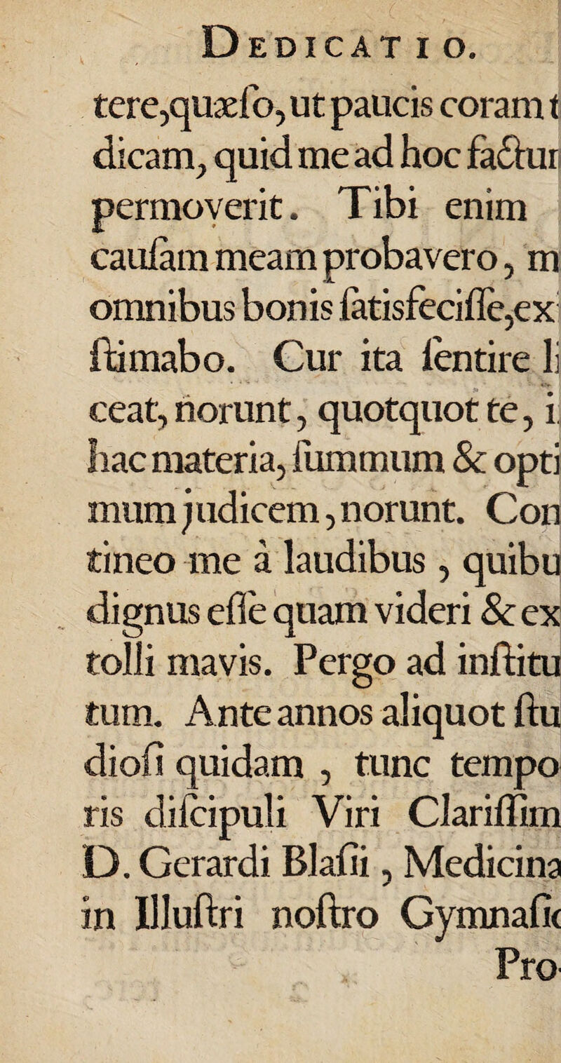 tere,quaefo, ut paucis coram t dicam, quid me ad hoc fa&uri permoverit. Tibi enim cauiam meam probavero, m omnibus bonis fatisfecifle,ex ftimabo. Cur ita ientire li ceat, norunt, quotquot te, i hac materia, fummum & opti mum judicem, norunt. Con tineo me a laudibus, quibu dignus ede quam videri & ex tolli mavis. Pergo ad inftitu tum. Ante annos aliquot ftu diofi quidam , tunc tempo ris difcipuli Viri Clariffim D. Gerardi Blafii, Medicina in IUuftri noftro Gymnafic Pro