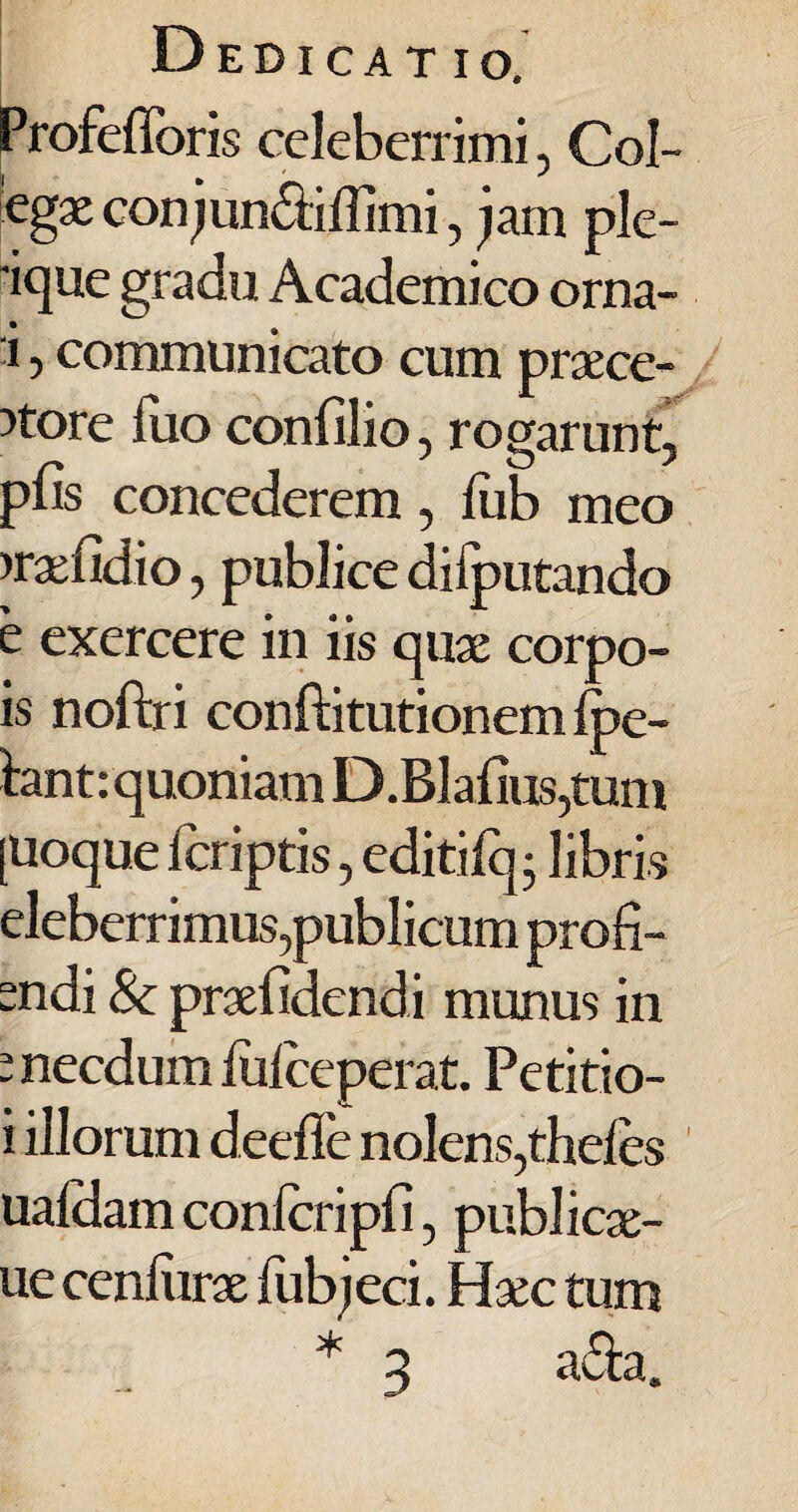 Profefforis celeberrimi, Col- egx conjun&iflimi, jam ple- 'ique gradu Academico orna- i, communicato cum praece¬ ntore luo confilio, rogarunt, pfis concederem, fub meo nraefidio, publice difputando e exercere in iis quae corpo- is noftri conftitutionem Ipe- hnt: quoniam D.Blafius,tum [Uoque Icriptis, editifq; libris eleberrimus,publicum prod¬ endi & praefidendi munus in e necdum liifceperat. Petitio- i illorum deeffe nolens,theles uafdam conlcripfi, publicx- ue cenliirae lubjeci. Haec tum * 3 a&a.