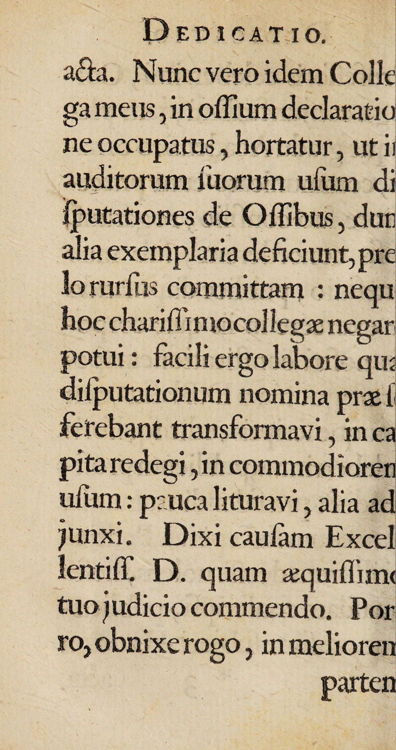 a&a. Nunc vero idem Colle ga meus, in offium declaratio ne occupatus , hortatur, ut ii auditorum iliorum uiiim di Iputationes de Oilibus, dun alia exemplaria deficiunt, pre lorarius committam : nequ hoc charifliniocollegae negar potui: facili ergo labore qui diiputationum nomina prae ii ferebant transformavi, in ca pita redegi, in commodioren uiiim: pauca lituravi, alia ad junxi. Dixi cauiam Excel lentiif. D. quam sequiflinvi tuo) udicio commendo. Por ro, obnixe rogo, in melioren parten