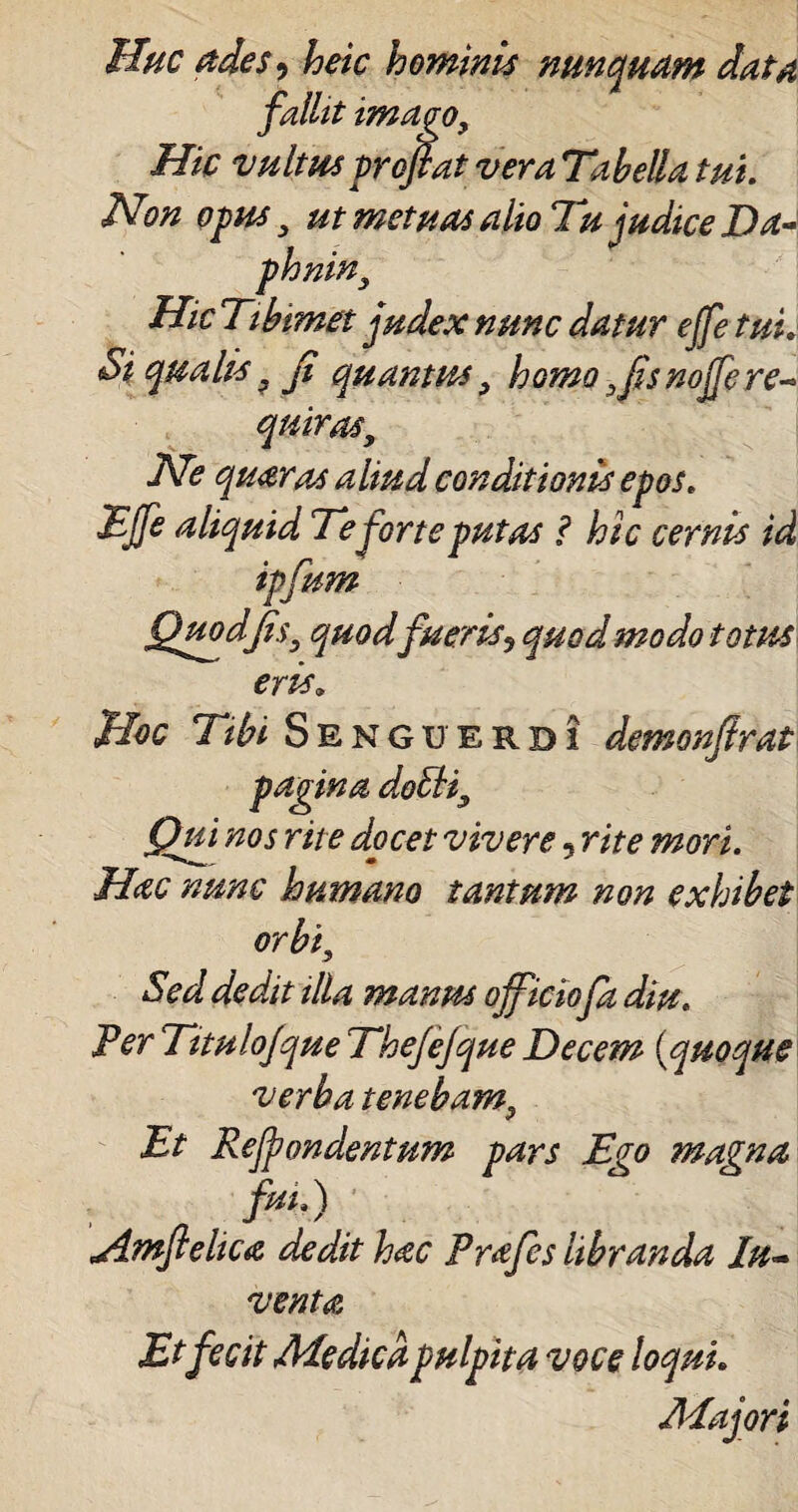 Huc ades? heic hominis nunquam data jT> 11 . ^ fallit imago, Hic vultus proflat vera Tabella tui. Non opus 3 ut metuas alio Tu judice Da- phnin9 Hic Tibimet judex nunc datur effe tui. Si qualis. fl quantus 9 homo 3flsnojfe re- qmrasy Ne quaras aliud conditionis epos. Effe aliquid Te forte putas ? hic cernis id ipflum Quod Jis3 quod fueris, quod modo totus eris. Hoc Tibi Senguerdi demonflrat pagina doEli3 Qui nos rite docet vivere 5 rite mori. Hac nunc humano tantum non exhibet orbi, Sed dedit illa manus officiofa diu. Per Titulofque Thejefque Decem (quoque verba tenebam9 Et Rejpondentum pars Ego magna fui.) Amflelica ded.it hac Prafes libranda Ju¬ venta Etfecit Aie dica pulpita voce loqui. Aiajori