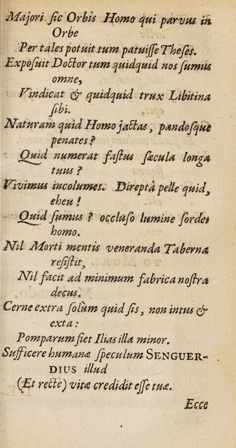 Majori fic Orbis Home qui parvus m Orbe Per tales potuit tum patuife Thefes. Expofuit Doffor tum quidquid nos fumus omne, Vindicat & quidquid trux Libitina fibi. t.. > Naturam quid Homo jatlas, pandofque penates ? Quid numerat faflpu facula longa tuus ? Vivimus incolumes. Direpta pelle quid3 eheu! . . Quid fumus f occlufio lumine fordei homo. Nil Morti mentis veneranda Taberna refflit, Nil facit ad minimum fabrica nofira decus. Cerne extra filum quid fis, non intus & exta: Pomparum fiet Ilias illa minor. Sufficere humana fpeculumS&iSGVILR.' Dius illud {Et recte) vita credidit effe tua.