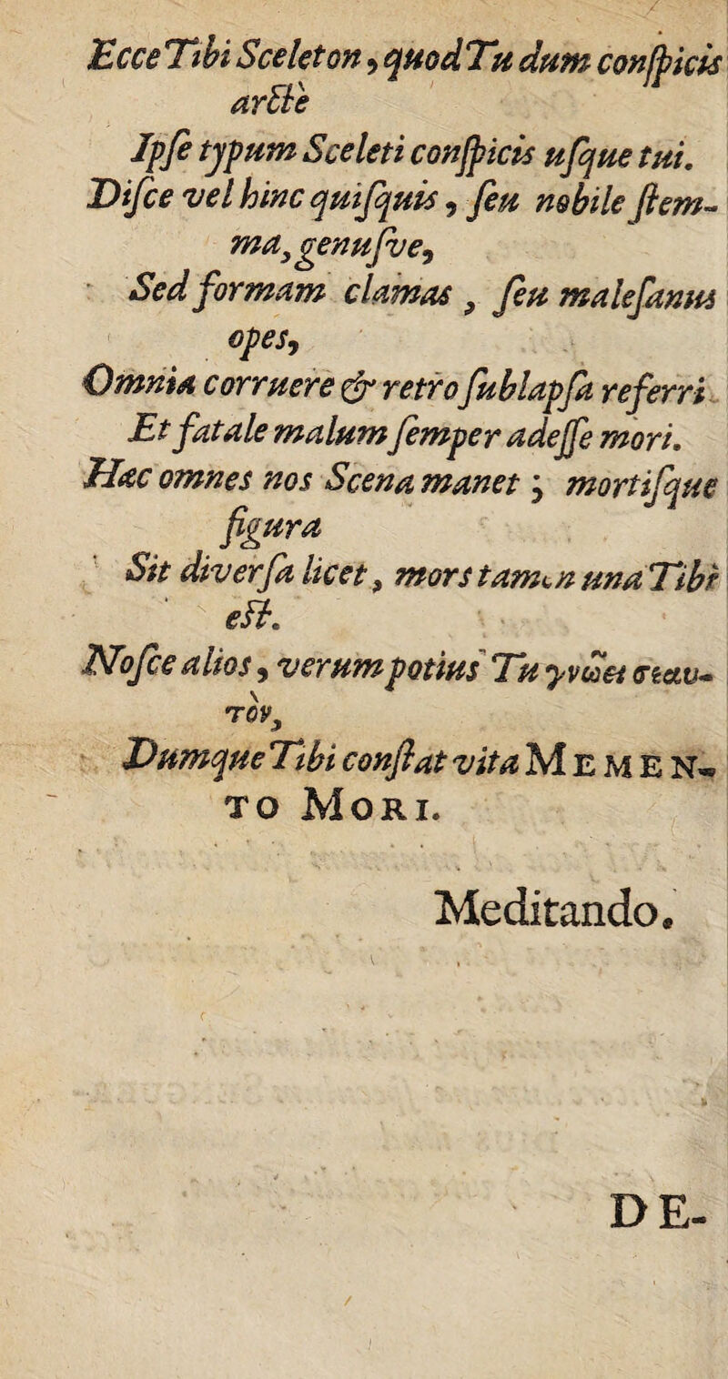Ecce Tibi Sceleton, quod Tu dum conjpkis arEle Jpfi typum Sceleti conficis ufque tui. Difce vel hmcqmfquis, feu nobile (lem¬ ma, genufv e. Sed formam clamas 9 feu malefanus opes. Omnia corruere & retrofublapfit referri Et fatale malumfemper adejfe mori. Hac omnes nos Scena manet j mortifque figura Sit diverfalicet, morstam^nunaTibr eEt. Nofce alios, verum potius Tu y vitet <rtew- TQV, Dum que Tibi conflat vita Memen* to Mori. Meditando, DE- /