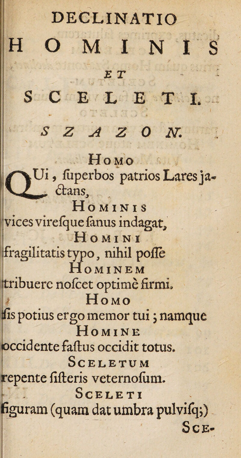 DECLINATIO hominis ET V - : SCELETI. S z A Z 0 N» Homo QUi, fiiperbos patrios Lares ] a* —00 £tans. Hominis vices virefquefonus indagat* Homini fragilitatis typo, nihil pofle H OMINEM itribuere nofcet optime firmi. Homo iiis potius ergo memor tui; namque Homine occidente faflus occidit totus. Sceletum repente fifteris veternofum. Sceleti figuram (quam dat umbra pulvifq;) Sce-