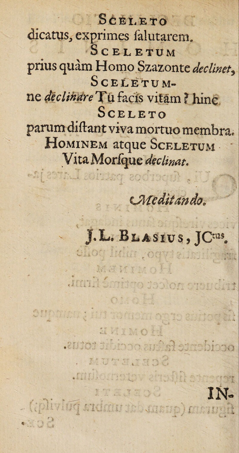 dicatus., exprimes falutarera. ScELE TU M prius quam Homo Szazonte declinet5 Sceletum- ne declinare Tti facis vitam ? hinc Sceleto parum diftant viva mortuo membra. Hominem atque Sceletum * Vita Morique declinat. *• •' ?  ;■ ■ • ' 1 •„*. . - . • j ' '<V L- ^ ' ' • ' > •- ■> * '\ Olfeditando, \ * . , J.L, BlasivSj JC™5. < r * -N — :i:ao y. r *r I IN- nrr ? .! i