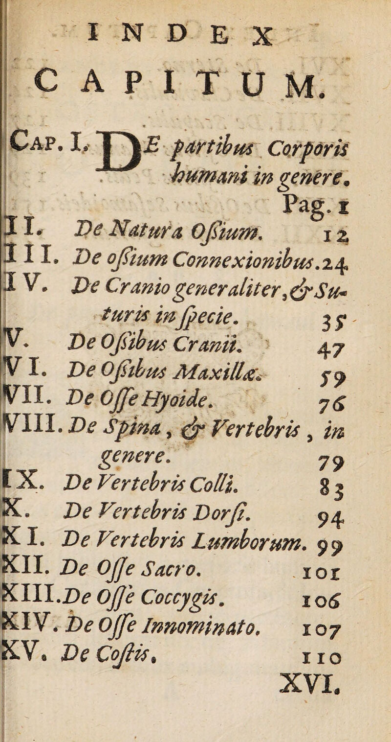 INDEX CAPITUM humani in venere. Pag. t IL De Natura 0 Isium. i z fVI. De Opibus Maxilla:. VII. De Ojje Hyaide. VIII. De Spina, & Vertebri's , in genere. 7^ rx. De Vertebris Colli. g j X. De Vertebris Dorfi. XI. De Vertebris Lumborum. XII. Ojje Sacro. 101 KM.Zte ojje Coccygis. 1 o<£ XIV. Zte ojfe Innominato. 107 XV9 De CoJHs, 110 XVI.