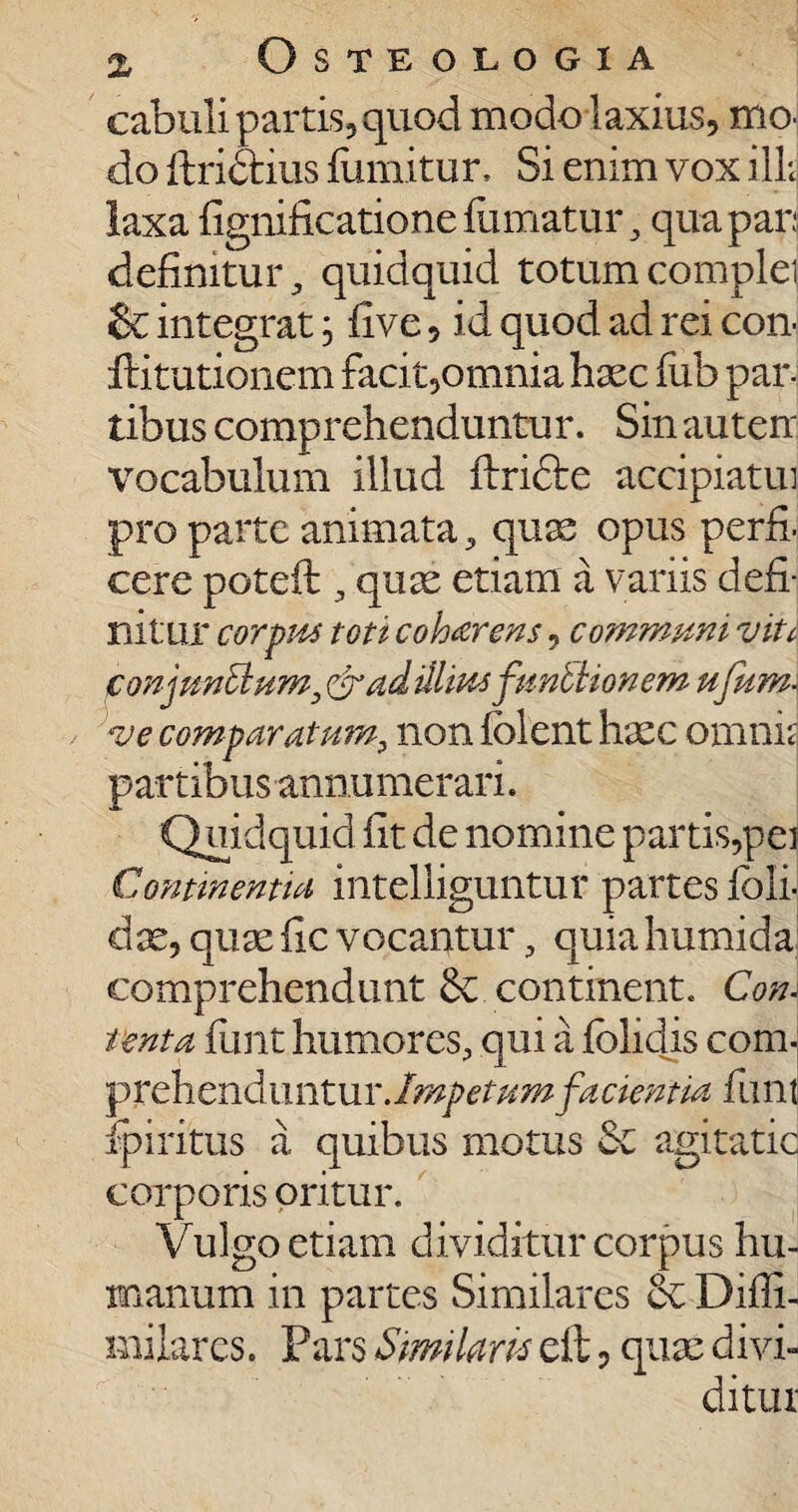 cabuli partis, quod modo laxius, mo¬ do flridtius fumitur, Si enim vox illi laxa fignificatione fumatur, qua par: definitur, quidquid totum complei & integrat, five, id quod ad rei con- ffitutionem facit,omnia haec fub par¬ tibus comprehenduntur. Sin auten vocabulum illud flrifte accipiatui pro parte animata, quas opus perfi¬ cere poteft , quae etiam ii variis defi¬ nitur corpus toti coh&rens, communi vite conjunctum, & ad illiusfunctionem ufum\ ve comparatum, non folent haec omnis partibus annumerari. Quidquid fit de nomine partis,pei Continentia intelliguntur partes foli- dae, quae fic vocantur, quia humida comprehendunt continent. Con\ tenta fimt humores, qui a folidis com¬ prehenduntur .Impetumfacientia funt ip i ritus a quibus motus Se agitatic corporis oritur. Vulgo etiam dividitur corpus hu¬ manum in partes Similares Difli- milarcs. Pars Similans eft, quae divi¬ ditur