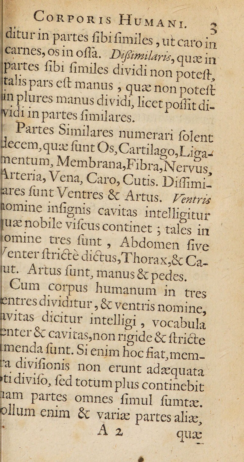 Corporis Humani. ditur in partes fibi fimiles, ut caro in cai l.es, os in olla. Difimnlaric, quie in partes fibi fimiles dividi non poteft talis pars eft manus, quae non poteft in plui es manus dividi, licet «olfit di- ■vwi in partes fimilares. Partes Similares numerari folent Llcccin.qux fimt Os, Cartilago, Lio-a^ mentum Membrana,Fibra,Nervus, ■tella’caro, Cutis. Diffimi- aies funt Ventres & Artus, rentris momine mfigms cavitas intelligitur |uie no bile vifcus continet; tales in lomine tres fiint, Abdomen five entei finde dictus,Thorax,& Ca- 'ut; Artus funt, manus Sepedes. Cum corpus humanum in tres enti es dividitur, & ventris nomine avitas dicitur intelligi, vocabula putei cavi^s5non rigide &fLricle unenda funt. Si enim hocfiat.mem- ta divifionis non erunt adaequata >ti divilo, fed totum plus continebit ram partes omnes fimul fumtx. olium enim & varix partes alix, ^ ^ qux