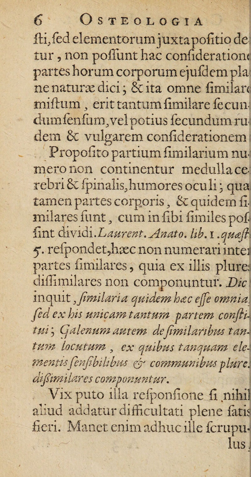 ftfifed elementorum juxtapofitio de tur 5 non poflimt hac c.onfideratiom partes horum corporum ejufdcm pia ne naturx dici; & ita omne fimilan miftum , erit tantumfimilare fecun¬ dum lenium, vel potius fecundum ru dem &c vulgarem conliderationem Propoli to partium iimilarium nn mero non continentur medulla ce tebri & ipinalis, humores oculi; qua tamen partes corporis, & quidem fi. milares funt, cum in fibi limiles pof iint dividi.Ldurent. Anato. hb. i .quafl refpondet?hxc non numerari inter partes fimilares, quia ex illis plure: diffimilares non componuntur. Dic inquit^ fimilan a quidem hac ejfe omnia, fid ex his unicam tantum pariem confti\ tuij Galenum autem defimilaribus tam tum locutum , ex quibus tanquam ele¬ mentisfenfibihbus & communibus plure: dif&milares componuntur. Vix puto illa refponfione fi nihil aliud addatur difficultati plene fitb fieri. Manet enim adhuc ille fcrupu¬ llis ]