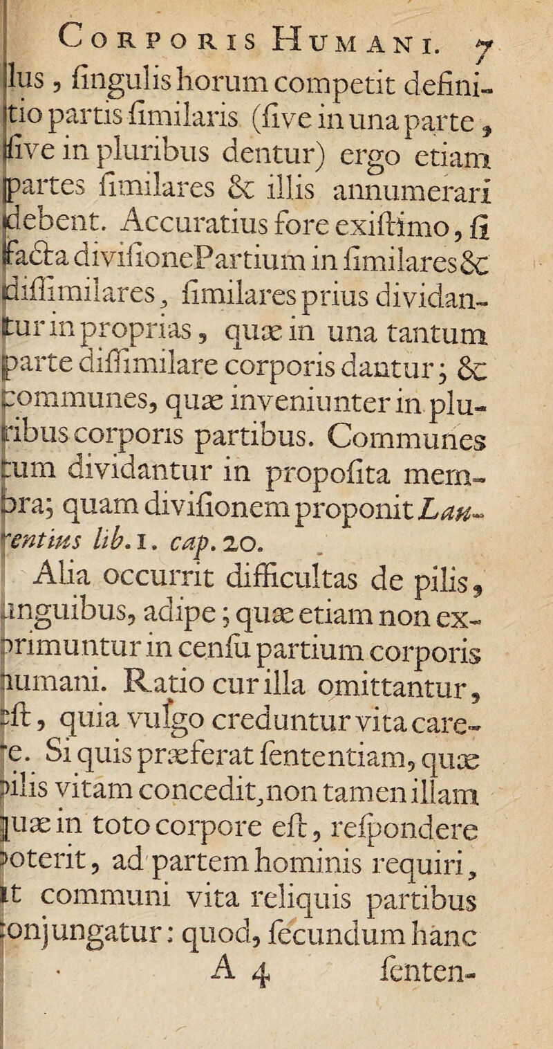 -Ius , fingulis horum competit defini- itio partis fimilaris, (five in una parte , fi ve in pluribus dentur) ergo etiam partes fimilares & illis annumerari Bebent. Accuratius fore exifiimo, fi fadia divifionePartium in fimilares 8c jdifiimilares, fimilares prius dividan¬ tur in proprias, quae in una tantum parte diffimilare corporis dantur; & pommunes, quas inveniunterin plu¬ ribus corporis partibus. Communes tum dividantur in propofita mem¬ bra; quam divifionem proponit Lau¬ rentius lib. I. cap. 20. Alia occurrit difficultas de pilis, unguibus, adipe; quae etiam non ex¬ primuntur in cenfu partium corporis humani. Ratio cur illa omittantur, fft 9 quia vufgo creduntur vita care- x. Si quis praeferat fententiam, quae filis vitam concedit,non tamen illam juaein toto corpore eft, refpondere mterit, ad partem hominis requiri, it communi vita reliquis partibus :onj ungatur; quod, fecundum hanc A 4 fenten-