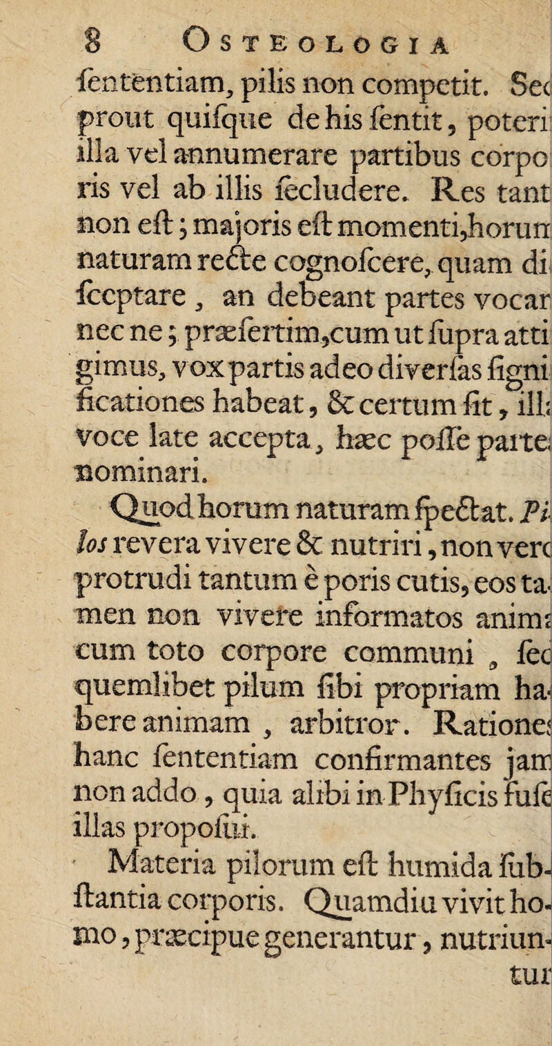 fententiam, pilis non competit. Sec prout quifque dehisfentit, poteri illa vel annumerare partibus corpo ris vel ab illis fecludere. Res tant non eft; majoris eft momenti, horun naturam redte cognolcere, quam di Iccptare an debeant partes vocar nec ne; pr3efertim,cum ut fupra atti girnus, voxpartis adeo diverfas ligni ficationes habeat, & certum fit, illi voce late accepta ,> hxc polle parte nominari. Quod horum naturam fpeftat. Ti los revera vivere & nutriri, non vere protrudi tantum e poris cutis, eos ta¬ men non vivere informatos aninu cum toto corpore communi * feci quemlibet pilum fibi propriam ha¬ bere animam , arbitror. Rationem hanc fententiam confirmantes jam non addo, quia alibi in Phy ficis fu fi illas propoiiii. Materia pilorum eft humida flib-l ftantia corporis. Quamdiu vivit ho¬ mo , praecipue generantur, nutriun¬ tur