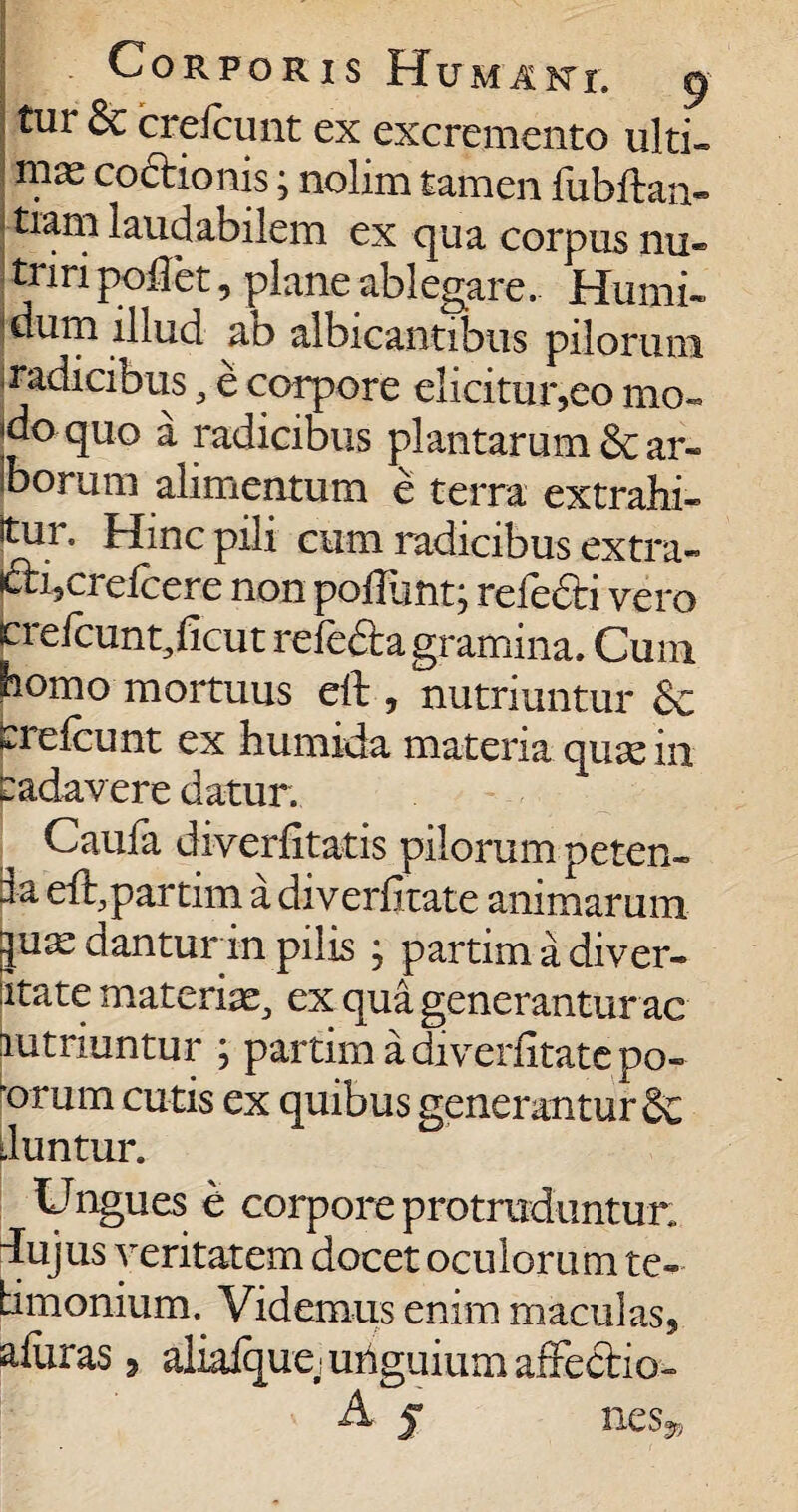 tur Sc crefcunt ex excremento ulti- mas coctionis; nolim tamen fubftan- j tiam laudabilem ex qua corpus nu» triri poflet, plane ablegare. Humi» jdum illud au albicantibus pilorum Radicibus, e corpore elicitur,eo mo« do quo a radicibus plantarum & ar- Iborum alimentum e terra extrahi¬ tur. Hinc pili cum radicibus extra- j&hcrefcere non poliunt; relecti vero crefcunt, ficut refedta gramina. Cum homo mortuus eft , nutriuntur & Crefcunt ex humida materia quas in cadavere datur. Caufa diverfitatis pilorum peten- la eft,partim a diverfitate animarum ju^ dantur in pilis ; partim a diver- ptate materiae, ex qua generantur ac Nutriuntur ; partim a diverfitate po- orum cutis ex quibus generantur & Juntur. Ungues e corpore protruduntur, dujus veritatem docet oculorum te- bmonium. Videmus enim maculas, afuras3 aliafque i unguium affectio- A f ne s»