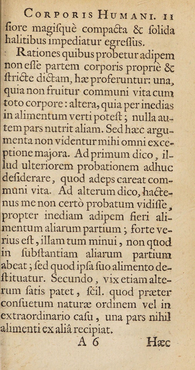 ■ Corporis Humani, ii fiore magifque compacta £c fblida halitibus impediatur egrefliis. Rationes quibus probetur adipem non elle partem corporis proprie & ftridfce dichim, has proferuntur: una, quia non fruitur communi vita cum toto corpore: altera, quia per inedias in alimentum verti poteft j nulla au« tempars nutrit aliam. Sed haec argu¬ menta non videntur mihi omni exce¬ ptione majora. Ad primum dico, il¬ lud ulteriorem probationem adhuc defiderare, quod adeps careat coni- muni vita. Ad alterum dico, hadte- nus me non certo probatum vidifFe , propter inediam adipem fieri ali¬ mentum aliarum partium y forte ve¬ rius eft, illam tum minui, non quod in fubftantiam aliarum partium abeat; fed quod ipfa flio alimento de- .ftituatur. Secundo, vix etiam alte¬ rum fatis patet, fcil. quod praster confuetum naturae ordinem vel in extraordinario cafu, una pars nihil alimenti ex alia recipiat. A 6 Haec