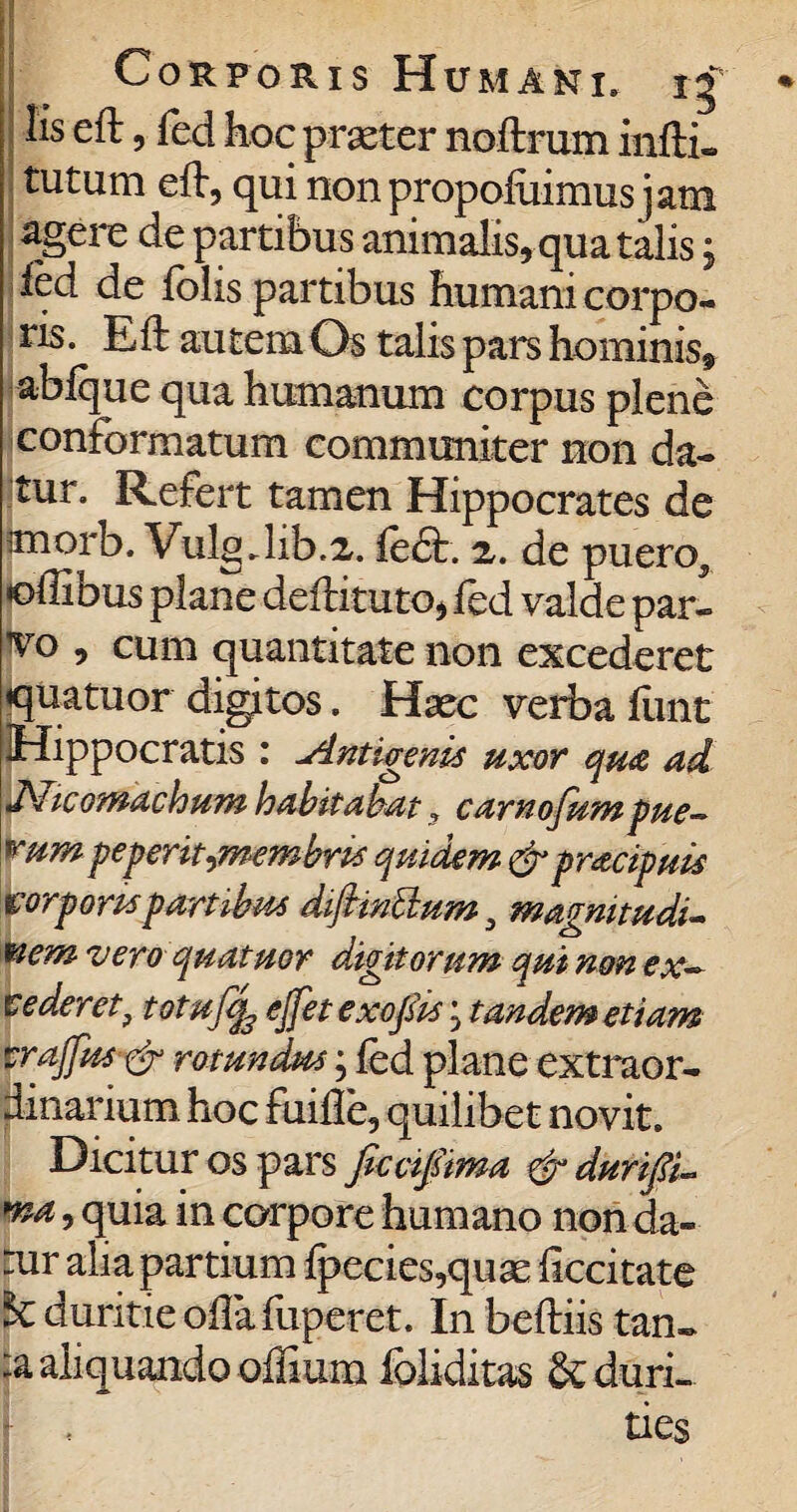 Corporis Humani. 15' Iis eft, fed hoc praeter noftrum infti- I tutum eft, qui non propoftiimus jam agerc de partibus animalis, qua talis j fed de folis partibus humani corpo¬ ris. Eft autem Os talis pars hominis* abfque qua humanum corpus plene conformatum communiter non da¬ tur. Refert tamen Hippocrates de :morb. Vulg.lib.2. fe<5t. z. de puero5 offibus plane deftituto, fed valde par- vo , cum quantitate non excederet «quatuor digitos. Haec verba ftint Hippocratis : -Antigenis uxor qua ad Aicomachum habitabat» carnojum pue— ^um peperit^membm quidem &pr<zcipuis borpompartibus dijhntlum, magnitudi¬ nem vero quatuor digitorum qui non ex¬ it ederet, totujtfe ejfet exofiis; tandem etiam vrajfus-& rotundus; fed plane extraor¬ dinarium hoc fuifle, quilibet novit. Dicitur os pars ficciftma &durifi- *na, quia in corpore humano non da¬ tur alia partium fpecies,quae ficcitate & duritie oflafuperet. In beftiis tan¬ ta aliquando offium ibliditas & duri¬ ties