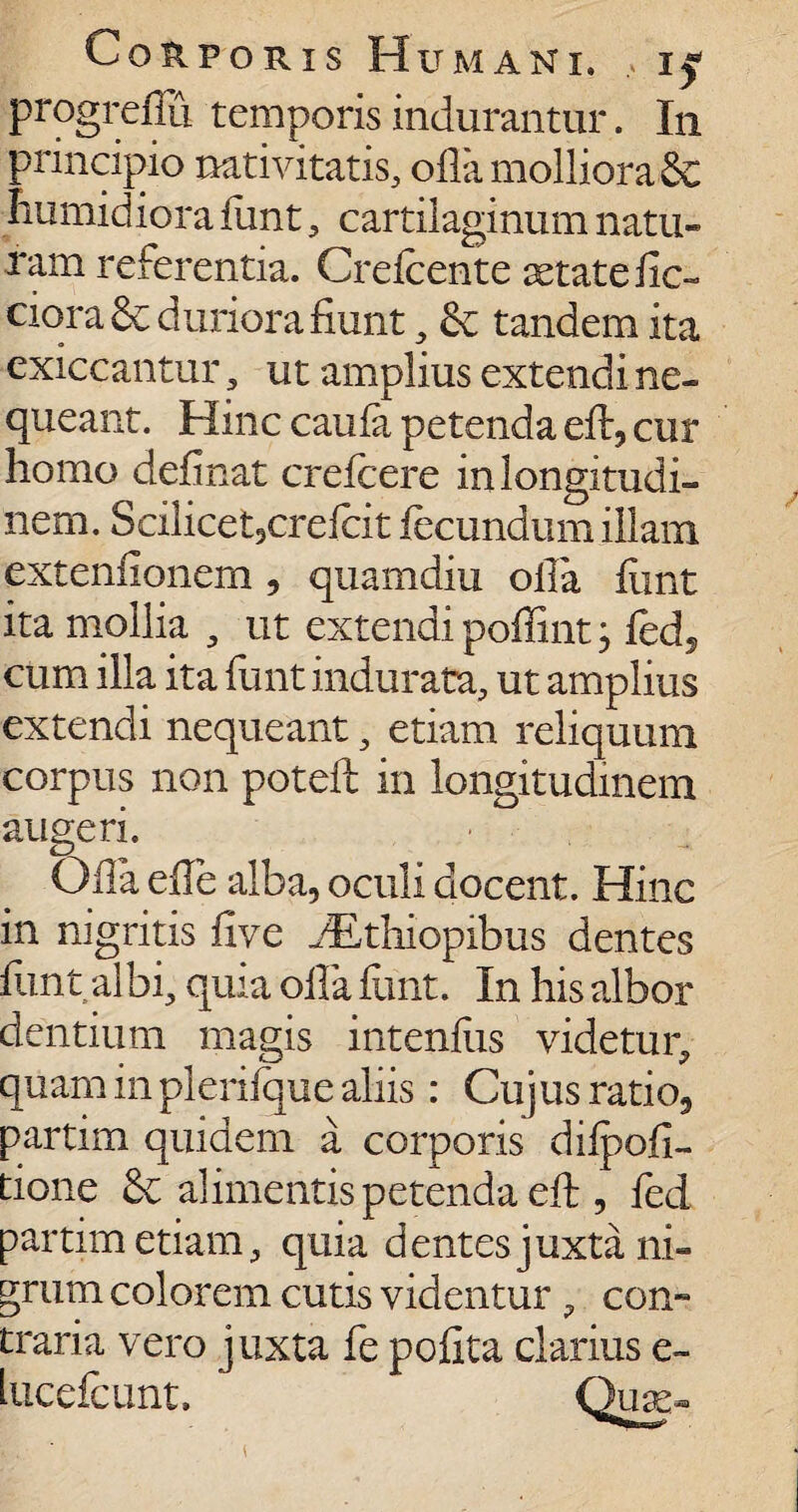 progreflu temporis indurantur. In principio nativitatis, ofla molliora 8c Iiumidiora funt, cartilaginum natu¬ ram referentia. Crefcente xtatefic- ciora & duriora fiunt, & tandem ita exiccantur , ut amplius extendi ne¬ queant. Hinc caufa petenda efl, cur homo delinat crefcere in longitudi¬ nem. Scilicet3crefcit fecundum illam extenfionem , quamdiu olla fiint ita mollia , ut extendi poffint; fed, cum illa ita funt indurata, ut amplius extendi nequeant, etiam reliquum corpus non potefl in longitudinem augeri. Ofla efle alba, oculi docent. Hinc in nigritis live jEthiopibus dentes flint albi, quia olla funt. In his albor dentium magis intenfiis videtur, quam in plerifque aliis: Cujus ratio, partim quidem a corporis difpofi- tione alimentis petenda eft , fed partim etiam, quia dentes juxta ni¬ grum colorem cutis videntur , con~ traria vero juxta fe pofita clarius e- lucefcunt. Qua>