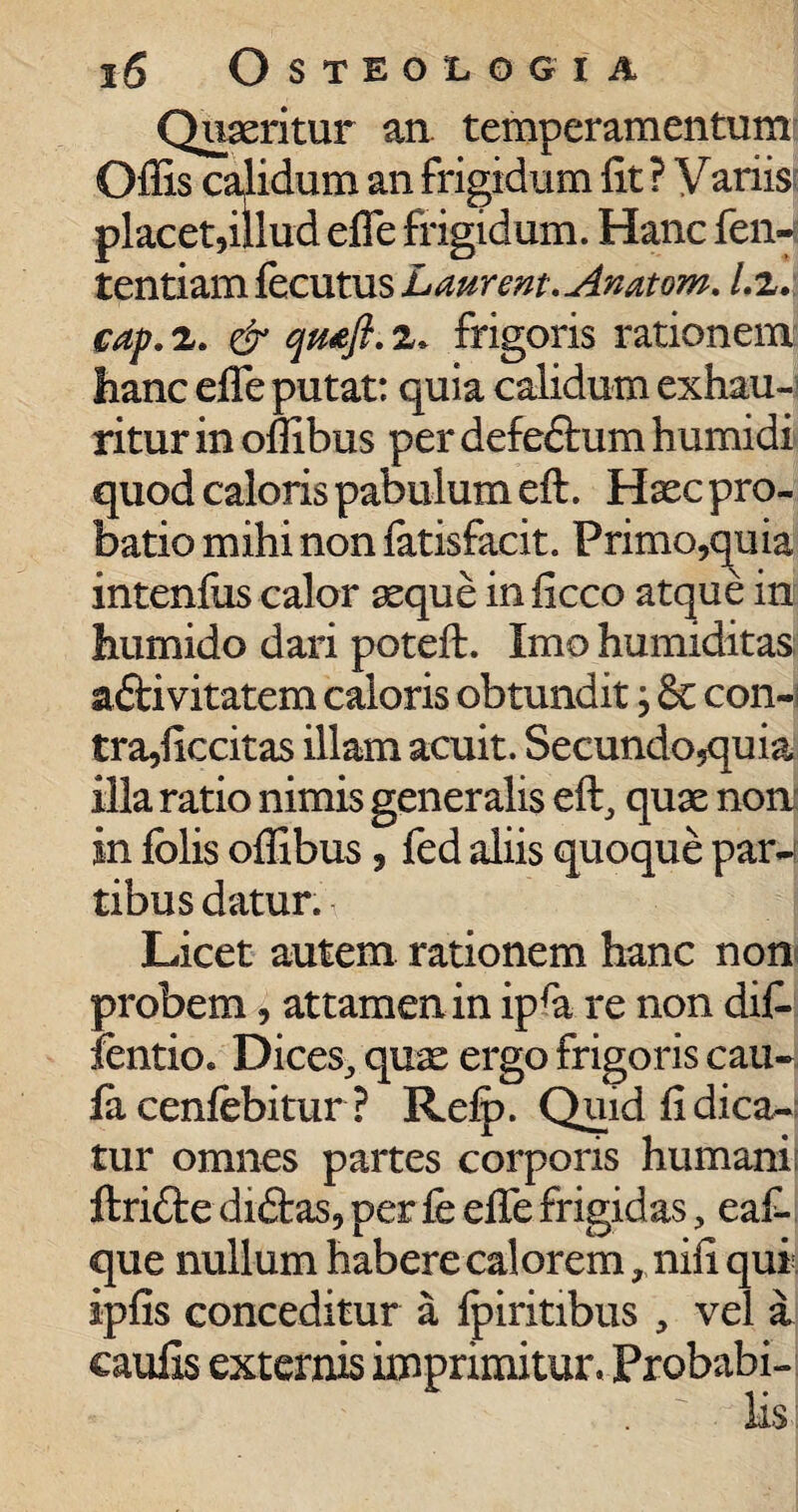 Quaeritur an. temperamentum Offis calidum an frigidum fit ? Variis placet,illud efle frigidum. Hanc fen-s tentiam fecutus Laurent.Anatom. l.z. cap. 2. & qm'fi. 2* frigoris rationem hanc efle putat: quia calidum exhau¬ ritur in offibus per defeftum humidi quod caloris pabulum eft. Haec pro¬ batio mihi non fatisfacit. Primo,quia intenfiis calor aeque in ficco atque in humido dari poteft. Imo humiditas; adfcivitatem caloris obtundit, 6c con¬ tra,ficcitas illam acuit. Secundo^quia illa ratio nimis generalis eft, quae non' in folis offibus, fed aliis quoque par-f tibus datur. Licet autem rationem hanc non probem, attamen in ipra re non dif- fentio. Dices, quae ergo frigoris cau- la cenfebitur ? Relp. Quid fi dica¬ tur omnes partes corporis humani ftri&e diftas, per fe efle frigidas, eafi que nullum habere calorem, nifi qui. ipfis conceditur a fpiritibus , vel a caufis externis imprimitur. Probabi-