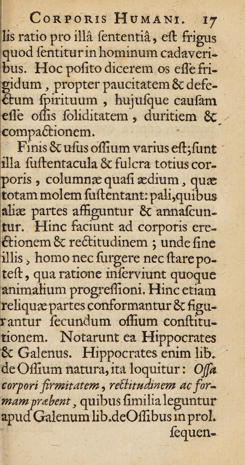 Iis ratio pro illa lententia, eft frigus quod fentiturin hominum cadaveri¬ bus. Hoc polito dicerem os eile fri¬ gidum , propter paucitatem & defe¬ ctum fpirituum , hujufque caufam eile offis foliditatem , duritiem & compaCtionem. Finis & ufiis offium varius eft;funt illa fuflentacula & fulcra totius cor¬ poris , cohamnas quafi aediumqux totam molem fuftentant: pali,quibus alias partes affiguntur & araiafcun- tur. Hinc faciunt ad corporis ere¬ ctionem 8c reCtitudinem ; unde fine illis, homo nec furgere nec flare po- teft, qua ratione inferviunt quoque animalium progreffioni. Hinc etiam reliquas partes conformantur & figu¬ rantur fecundum offium conflitu- tionem. Notarunt ea Hippocrates & Galenus. Hippocrates enim lib. de Offium natura, ita loquitur: Offa corpori firmitatem, reBitudinem ac for- mamprabent y quibus fimilia leguntur apud Galenum lib.deOffibus in proh