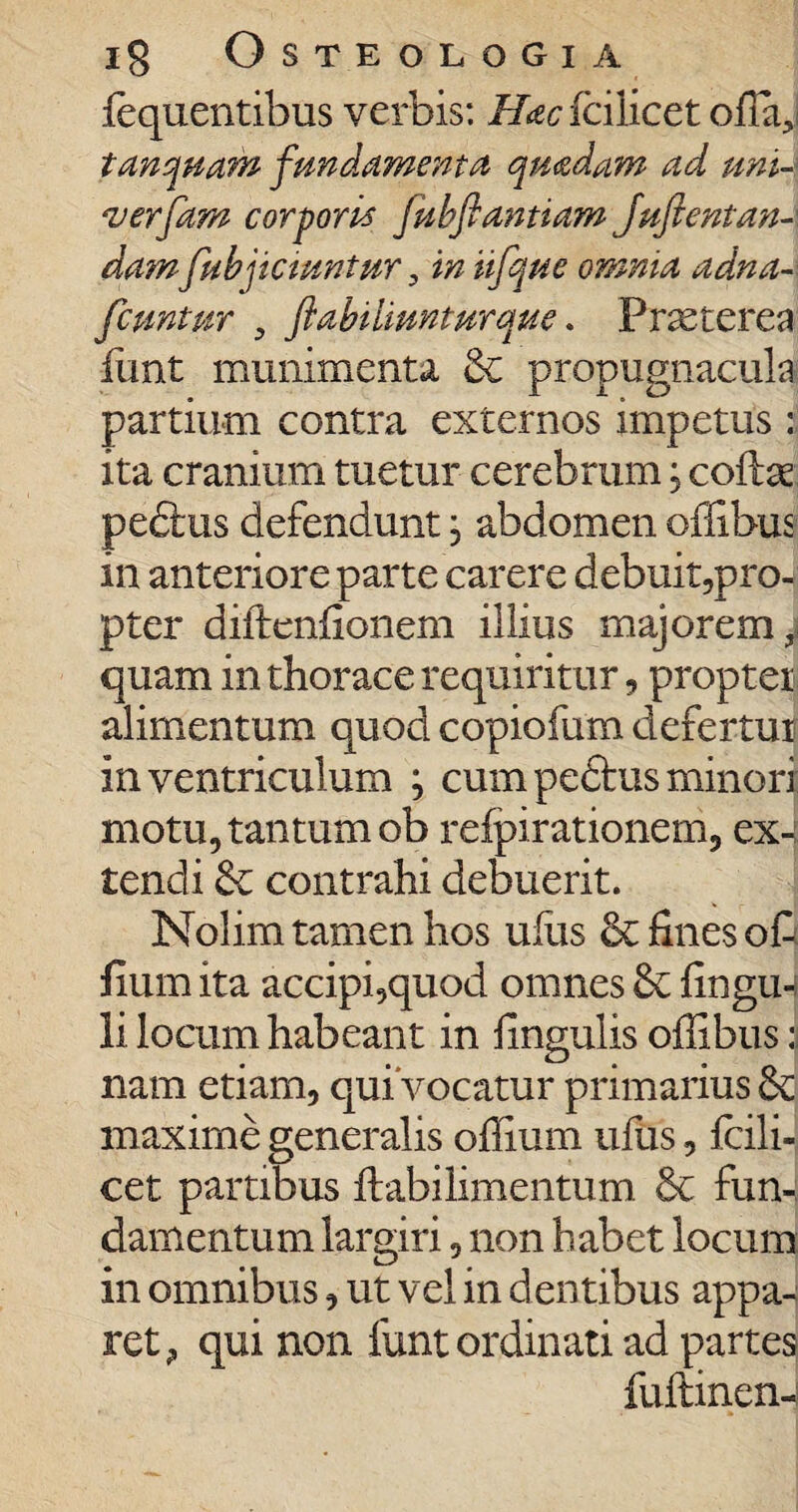 fequentibus verbis: Hac fcilicet otiari tunquam fundamenta quadam ad uni- verpam corporis jkbftantiam Juftentan dam fubjictuntur, in iifque omnia adna- fcuntur , flabuiunturque. Praeterea fimt munimenta & propugnacula partium contra externos impetus i ita cranium tuetur cerebrum; cofte pedtus defendunt , abdomen offibus in anteriore parte carere debuit,pro¬ pter diftenfionem illius majorem, quam in thorace requiritur, propter alimentum quod copiofum defertur in ventriculum ; cum pedtus minori motu, tantum ob refpirationem, ex-: tendi contrahi debuerit. Nolim tamen hos uffis fines oCj fium ita accipi,quod omnes Sc fingw li locum habeant in Ungulis offibus :j nam etiam, qui*vocatur primarius & maxime generalis offium ufus, fcili¬ cet partibus ftabilimentum & fun¬ damentum largiri, non habet locum in omnibus, ut vel in dentibus appa¬ ret, qui non funt ordinati ad partes fuftinen-j