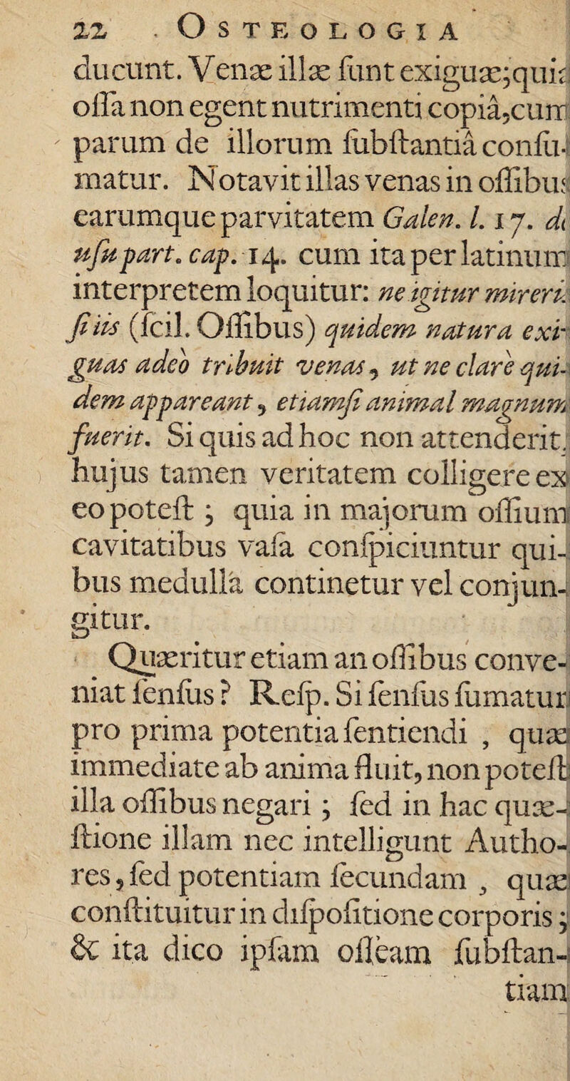 ducunt. Venae illas iimt exiguas;quid olla non egent nutrimenti copia5cunr parum de illorum fubflantia coniu-f matur. Notavit illas venas in oilibus earumque parvitatem Galen. L 17. di nfapart. cap. 14. cum ita per latinum interpretem loquitur: ne igitur mirem fi iis (fcil. Oilibus) quidem natura exi¬ guas adeo tribuit venas, ut ne clare qui¬ dem appareant , etiamfianimal magnum fuerit. Si quis ad hoc non attenderit, hujus tamen veritatem colligere ex eopoteft j quia in majorum oiliunl cavitatibus vaia conipiciuntur qui¬ bus medulla continetur vel coni un4 gitur. Quaeritur etiam an oilibus conve¬ niat fenius ? Refp. Si ienfus iiimatur1 pro prima potentia fentiendi , quas immediate ab anima fluit, non poteifc illa oilibus negari; fed in hac quae^ itione illam nec intelligunt Anilio¬ res 5 fed potentiam fecundam , quae; conftituitur in diipofitione corporis; & ita dico ipfam ofleam fubftan- tianx