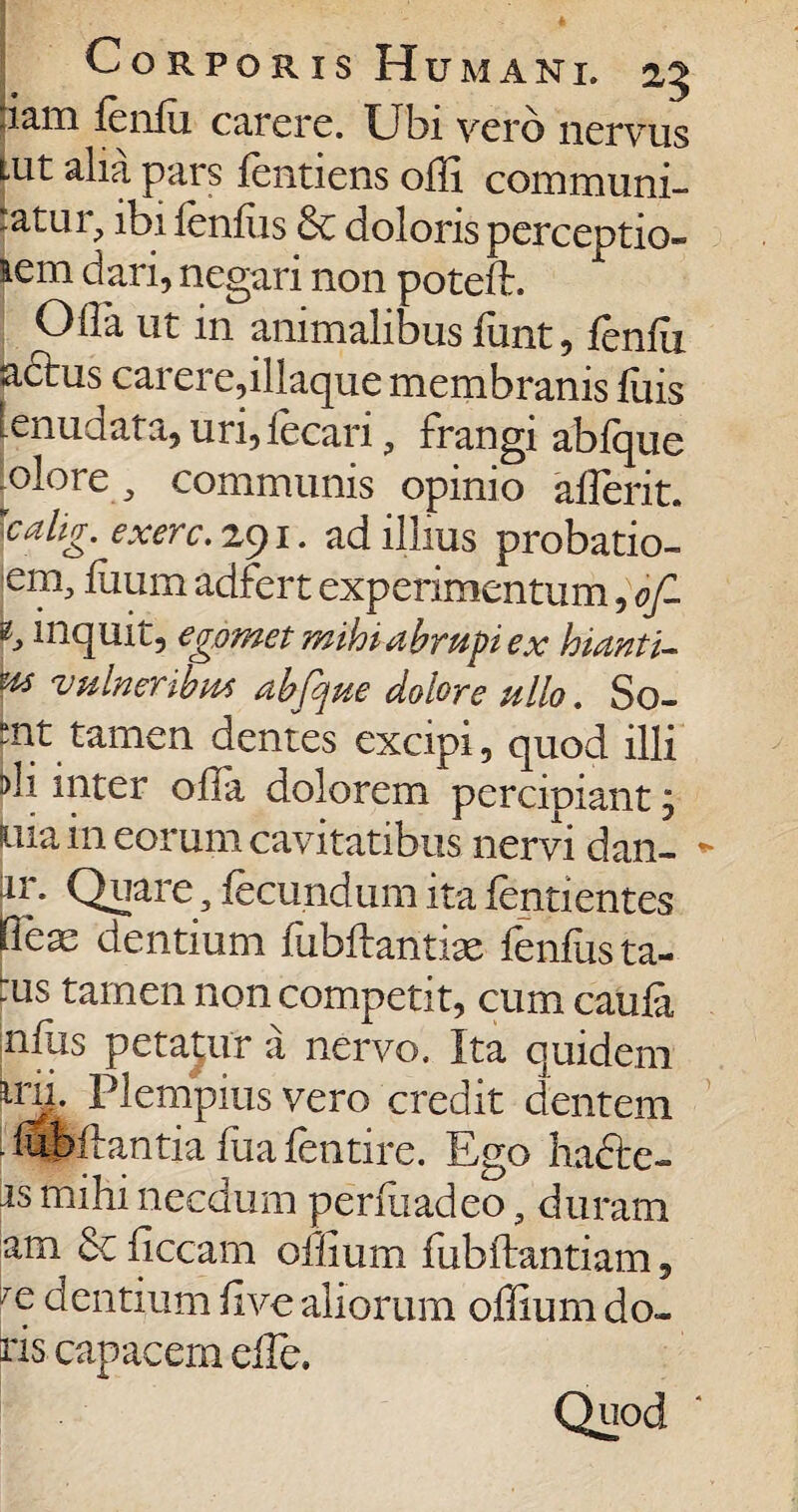 lam lenlu carere. Ubi vero nervus Lut alia pars lentiens olli communi¬ catur, ibi lenius &c doloris perceptio- lem dari, negari non poteft. Olla ut in animalibus funt, lenlu adtus carere,iliaque membranis luis lenudata, uri,fecari, frangi ablque ^olore , communis opinio alTerit. scahg. exerc.zyi. ad illius probatio- em, liium adfert experimentum, of- inquit, egdmet mihi abrupi ex hianti- m vulneribus abfque dolore ullo. So- mt tamen dentes excipi, quod illi di inter offia dolorem percipiant , uia in eorum cavitatibus nervi dan- ir. Quare, fecundum ita fentientes He^ dentium fubftantiae fenfusta- :us tamen non competit, cum caufa nilis peta;ur a nervo. Ita quidem mi. Plempius vero credit dentem • fbbflantia fua lentire. Ego hafte- is mihi necdum perfixadeo, duram am & ficcam offium fubilantiam, c dentium live aliorum offium do¬ ris capacem effe. Quod