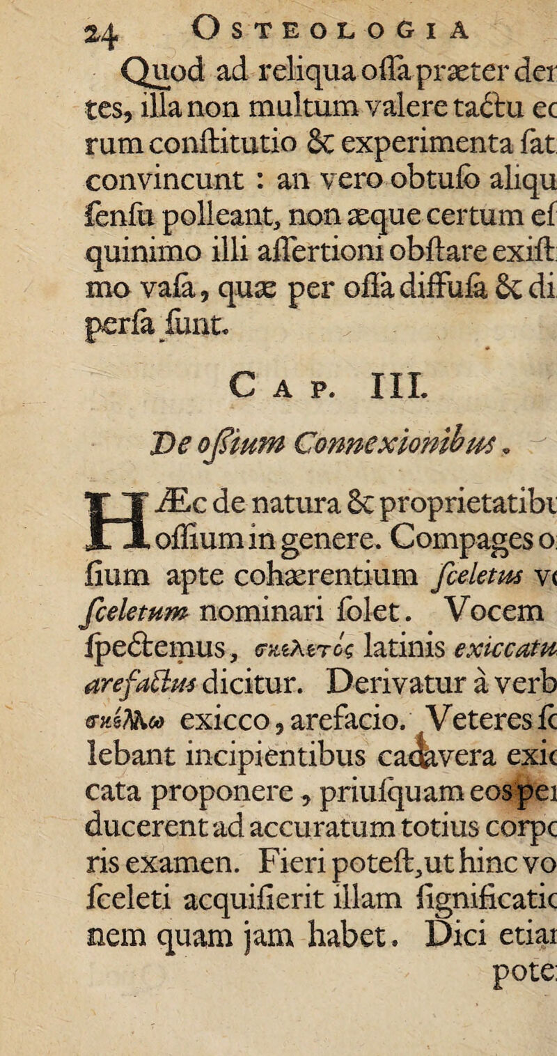 Quod ad reliqua ofia praeter det tes, illa non multum valere ta&u ec rum conftitutio & experimenta fat convincunt : an vero obtufo aliqu fenfu polleant, non seque certum ef quinimo illi affertioni obftare exift mo vaia, quas per ofladiffuia 8cdi perfafunt. Gap. III De ojsmm Connexiombut„ JEc de natura 6c proprietatibi m offium in genere. Compages o fmm apte cohaerentium fieletm v< [celetum nominari folet. Vocem fpe&emus, (miXtrU latinis exiccatu arefatlm dicitur. Derivatur a verb emT&cd exicco, arefacio. Veteres ic lebant incipientibus cae&vera exic cata proponere , priufquam eos pei ducerent ad accuratum totius corpe ris examen. Fieri poteft^ut hinc vo fceleti acquifierit illam lignificatic nem quam jam habet. Dici etiai pote: