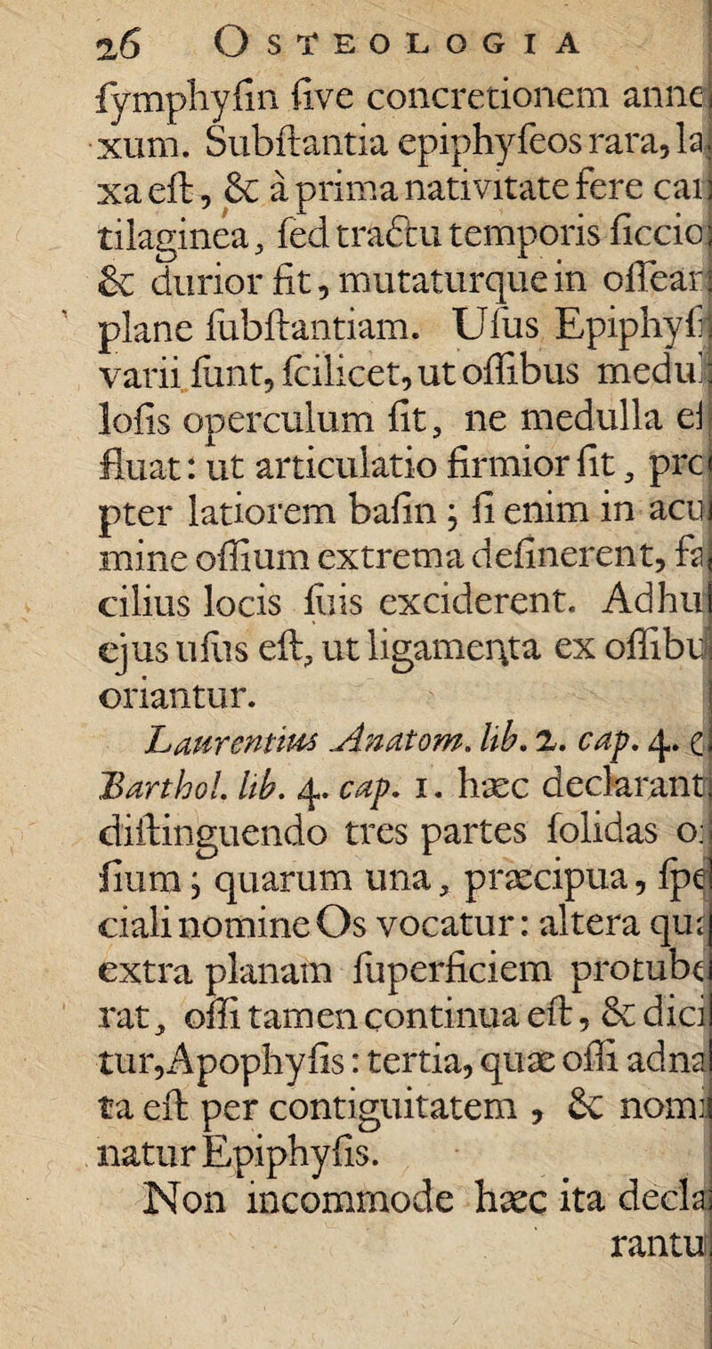 fymphyfin five concretionem annei xum. Subftantia epiphyfeos rara, lai xaeft, a prima nativitate fere cai j tilaginea, fed traditi temporis ficcio:| & durior fit, mutaturque in ofiearj plane fubftantiam. Ufus Epiphyfl varii fiint, fcilicet, ut ofiibus medul lofis operculum fit, ne medulla ei fluat: ut articulatio firmior fit, prcj pter latiorem bafin \ fi enim in acu mine ofiium extrema delinerent, faj cilius locis filis exciderent. Ad hui ejus uiiis eft, ut ligamenta ex offibd oriantur. Laurentius.Anatom. lib. 2. cap. 4. e BarthoL lib, 4. cap. 1. haec declarant! diitinguendo tres partes folidas o; fiium; quarum una, praecipua, ipe crali nomine Os vocatur: altera qui extra planam fuperficiem protubd rat, ofii t am en continua eft, & dici tur,Apophy fis: tertia, quae ofii adna ta efi: per contiguitatem , & nomi natur Epiphyfis. Non incommode haec ita deela rantuf