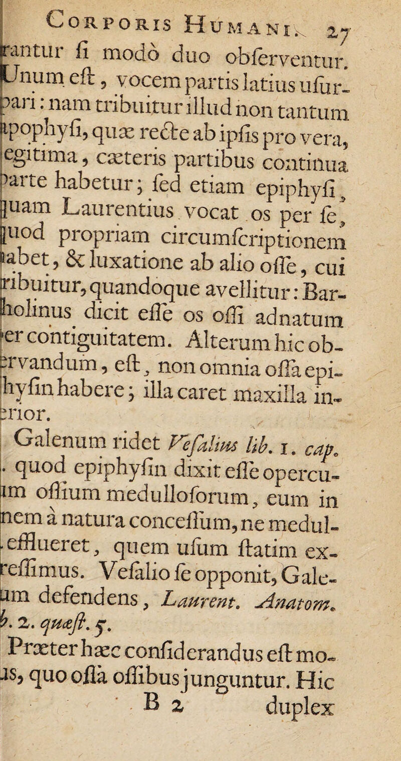 rantui fi modo duo obierventur Unum efr , vocem partis latius ufur- paj i; nam tribuitur illud non tantum jtpophyfi, quas redte ab ipfis pro vera, egitnna, cseteris partibus continua parte habetur; fed etiam epiphyfi , juam Laurentius vocat os per fe ' [uod propriam circumfcriptioneni naoet, & luxatione ab alio ofle, cui ribuitur,quandoque avellitur:Bar- polinus dicit ede os offi adnatum “er contiguitatem. Alterum hic ob- prvandum, eft. non omnia oiTa epi- ihyfin habere j illa caret maxilla im brior. Galenum ridet Vhfidm lib. i. Cap. \ quod epiphyfin dixit elle opercu- iim oftium medulloforum, eum in nem a natura conceilum, ne medul- .efflueret, quem uium ftatim ex- reffimus. Vefaliofe opponit, Gale- um defendens, Laurent. Anatem. 2. qu&ft. r. Praeter ha;c confiderandus eft mo- ■1S5 fttioofla offibus junguntur. Hic  2. duplex