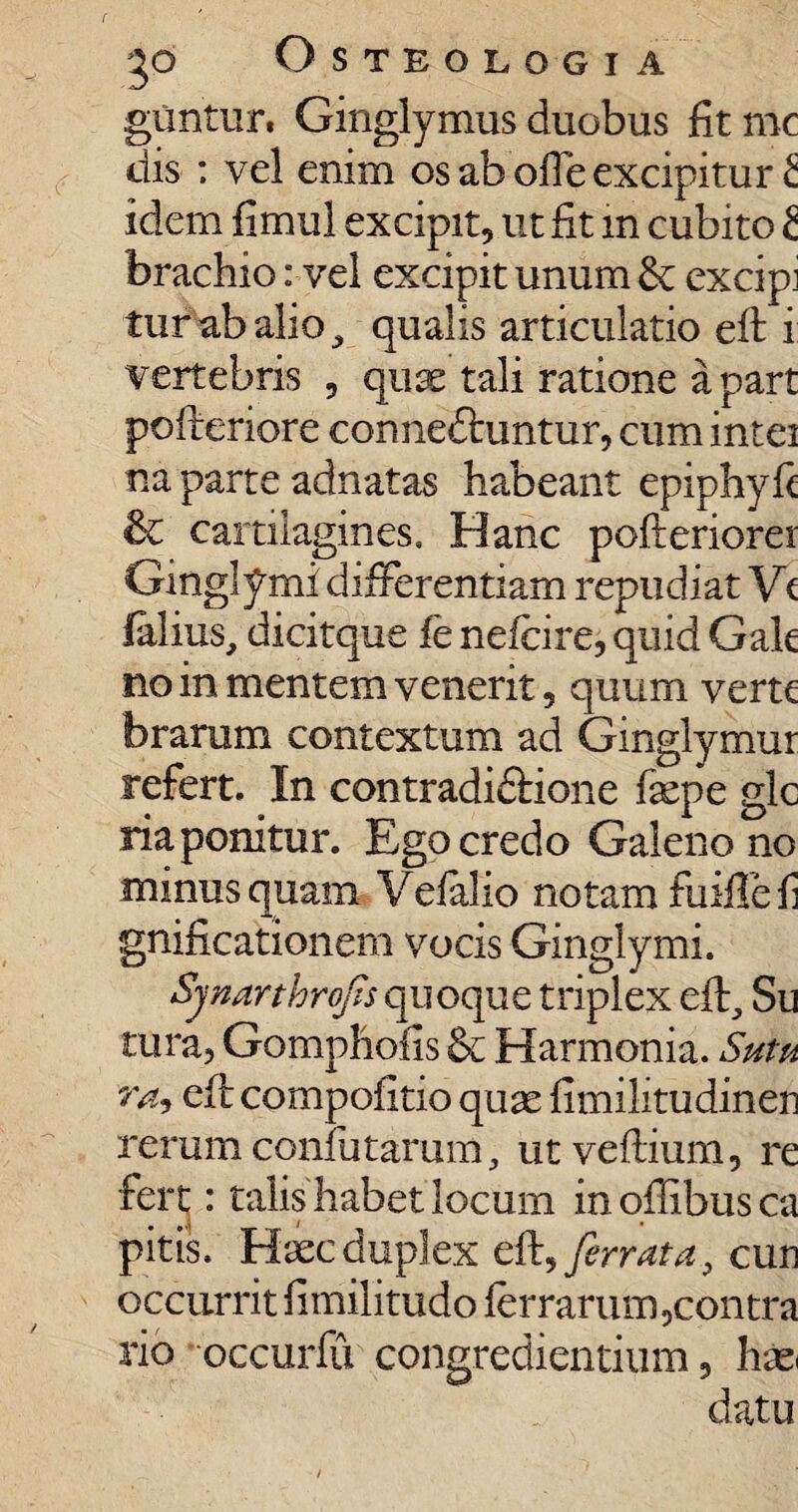 guntur, Ginglymus duobus fit mc dis : vel enim os ab ofte excipitur £ idem fimul excipit, ut fit in cubito 2 brachio: vel excipit unum & excipi turabalio, qualis articulatio eft i vertebris , quae tali ratione a part pofteriore conneftuntur, cum intei na parte adnatas habeant epiphyft & cartilagines. Hanc pofteriorei Ginglymi differentiam repudiat Vt lalius, dicitque fe nefcire, quid Gak no in mentem venerit, quum verte brarum contextum ad Ginglymur refert. In contradiddone faepe gle ria ponitur. Ego credo Galeno no minus quam Vefalio notam fuifie fi gnificationem vocis Ginglymi. Sjnarthrofis quoque triplex efh, Su tura, Gomphoiis & Harmonia. Sutu ra<> eft compofitio quae fimilitudinen rerum confutaram, utvefiium, re fert: talis habet locum in oftibus ca pitis. Haec duplex eft, ferrata, cun occurrit fimilitudo fer rarum,contra rio occurfu congrediendum, hae datu