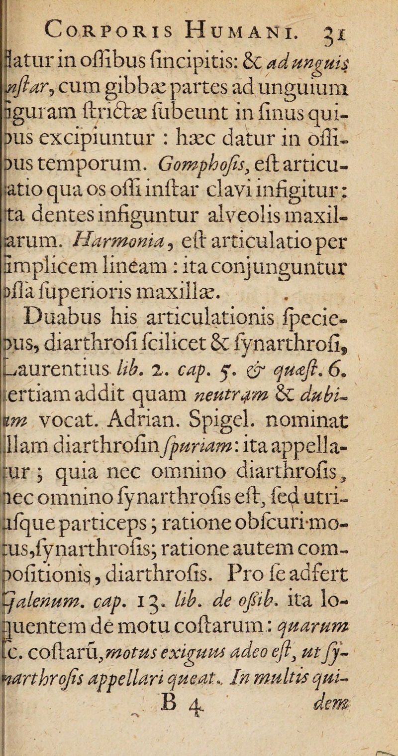 flatur in offibus {incipitis: & ad unguis wftar9 cum gibbse partes ad unguium igui am ftndtae ftibeunt in (Inus qui¬ nus excipiuntur : hxc datur in offi¬ xus temporum. Gomphofis, eft.articu¬ latio qua os olli inftar clavi infigitur: Ita dentes infiguntur alveolis maxil¬ larum. Harmonia, eft articulatio per Simplicem lineam: ita conjunguntur pfla fuperioris maxillae. Duabus his articulationis ipecie® nus, diarthrofi fcilicet Sc iynarthrofi, Laurentius lib. 2. cap. 5. & qmft. 6. tertiam addit quam neutram & dubi¬ um vocat. Adrian. Spigel. nominat jllam diarthrofin fpuriam'. itaappella- ur ; quia nec omnino diarthrofis, nec omnino iynarthrofis eft, fed utri- afque particeps; ratione obfcuri*mo- tusftynaithrofis j ratione autem com- pofitionis,, diarthrofis. Pro fe adfert tjalenum. cap. 1 q, lib. d,e ojsib. ita lo- f[uentem de motu codarum: quarum c. coftaru?motus exiguus adeo eft, ut fy- narthrofts appellari queat.. In multis qui- B 4. de m