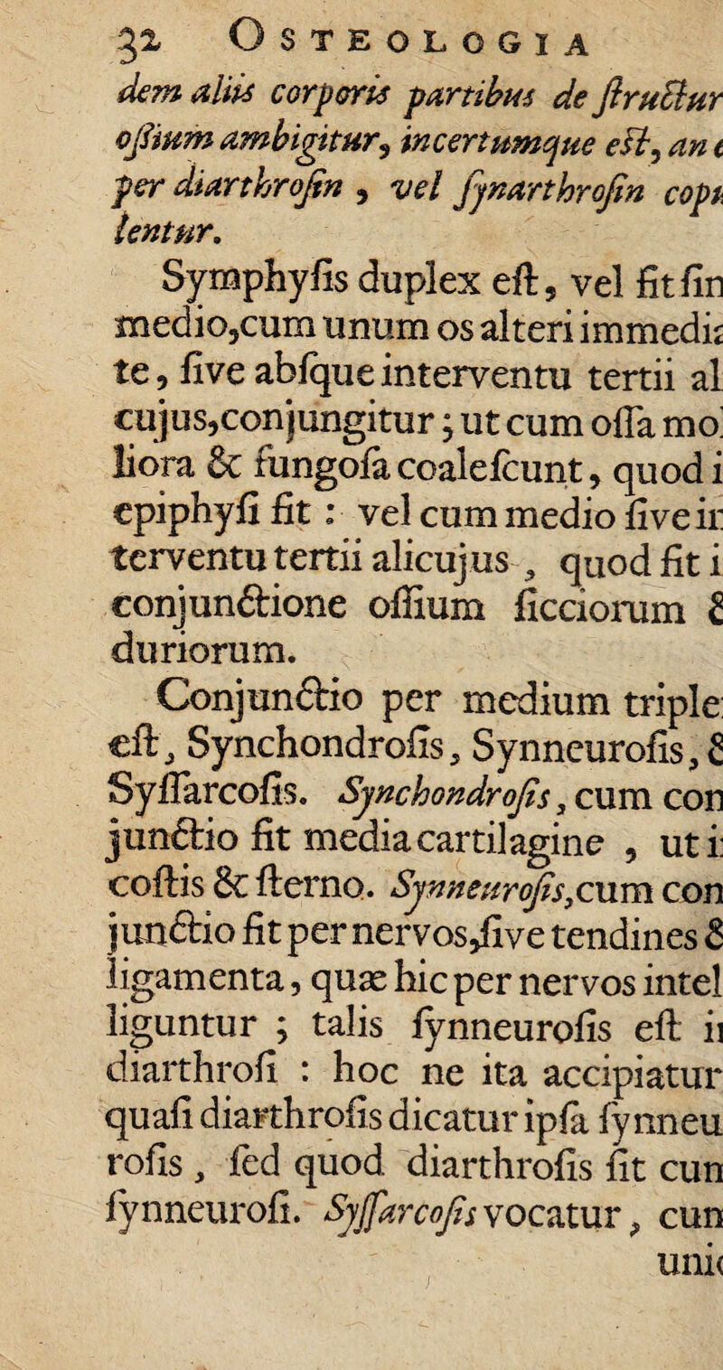 dem aliis corporis partibus de ftruElur ofiium ambigitur3 incertumque e fi, an t per diarthrofin , vel fynarthrofin copi tentnr. Symphyfis duplex eft, vel fitfin medio,cum unum os alteri immedh te, five abfqueinterventu tertii al cujus,conjungitur j ut cum offa mo liora & fungofa coalelcunt, quod i epiphyjfi fit: vel cum medio fiveii: terventu tertii alicuj us , quod fit i conjunftione offium ficciorum £ duriorum. Conjunctio per medium triple eft , Synchondrofis, Synneurofis, £ Syfiarcofis. Synchondrofis y cum con jun&io fit media cartilagine , uti: coftis 6c fterno. Synneurofis,cum con junftio fit per nervos^ive tendines £ ligamenta, quas hic per nervos intel liguntur ; talis fynneurofis eft ii diarthrofi : hoc ne ita accipiatur quafi diarthrofis dicatur ipfa fynneu rofis , fed quod diarthrofis iit cun lynneurofi. Syfiarcofis vocatur 9 cun uni(